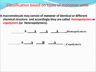 A macromolecule may consist of monomer of identical or different
chemical structure and accordingly they are called Homopolymers or
copolymers (or Heteropolymers).
Classification based on types of monomer units
A A A A …
Homopolymers
A A B A …
Copolymers
 