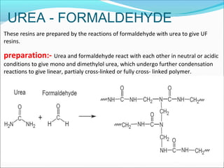 UREA - FORMALDEHYDE
These resins are prepared by the reactions of formaldehyde with urea to give UF
resins.
preparation:- Urea and formaldehyde react with each other in neutral or acidic
conditions to give mono and dimethylol urea, which undergo further condensation
reactions to give linear, partialy cross-linked or fully cross- linked polymer.
 