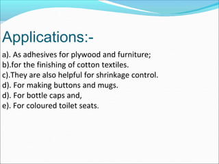 Applications:-
a). As adhesives for plywood and furniture;
b).for the finishing of cotton textiles.
c).They are also helpful for shrinkage control.
d). For making buttons and mugs.
d). For bottle caps and,
e). For coloured toilet seats.
 