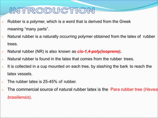  Rubber is a polymer, which is a word that is derived from the Greek
meaning “many parts”.
 Natural rubber is a naturally occurring polymer obtained from the latex of rubber
trees.
 Natural rubber (NR) is also known as cis-1,4-poly(isoprene).
 Natural rubber is found in the latex that comes from the rubber trees.
 It is collected in a cup mounted on each tree, by slashing the bark to reach the
latex vessels.
 The rubber latex is 25-45% of rubber.
 The commercial source of natural rubber latex is the Para rubber tree (Hevea
brasiliensis).
 