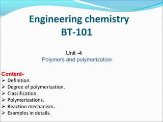 Engineering chemistry
BT-101
Unit -4
Polymers and polymerization
Content-
 Definition.
 Degree of polymerization.
 Classification.
 Polymerizations.
 Reaction mechanism.
 Examples in details.
 