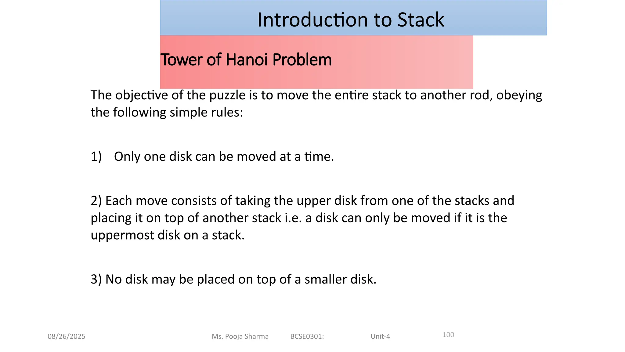 08/26/2025 Ms. Pooja Sharma BCSE0301: Unit-4
Tower of Hanoi Problem
100
Introduction to Stack
The objective of the puzzle is to move the entire stack to another rod, obeying
the following simple rules:
1) Only one disk can be moved at a time.
2) Each move consists of taking the upper disk from one of the stacks and
placing it on top of another stack i.e. a disk can only be moved if it is the
uppermost disk on a stack.
3) No disk may be placed on top of a smaller disk.
 