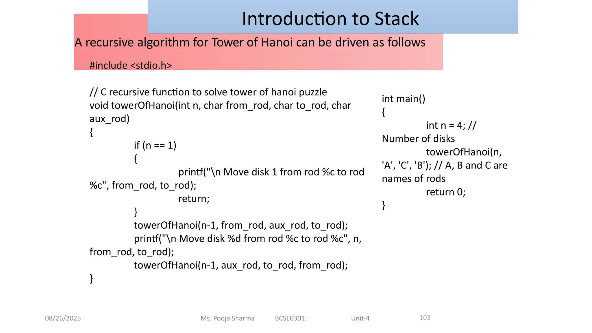 08/26/2025 Ms. Pooja Sharma BCSE0301: Unit-4
A recursive algorithm for Tower of Hanoi can be driven as follows
103
Introduction to Stack
#include <stdio.h>
// C recursive function to solve tower of hanoi puzzle
void towerOfHanoi(int n, char from_rod, char to_rod, char
aux_rod)
{
if (n == 1)
{
printf("n Move disk 1 from rod %c to rod
%c", from_rod, to_rod);
return;
}
towerOfHanoi(n-1, from_rod, aux_rod, to_rod);
printf("n Move disk %d from rod %c to rod %c", n,
from_rod, to_rod);
towerOfHanoi(n-1, aux_rod, to_rod, from_rod);
}
int main()
{
int n = 4; //
Number of disks
towerOfHanoi(n,
'A', 'C', 'B'); // A, B and C are
names of rods
return 0;
}
 