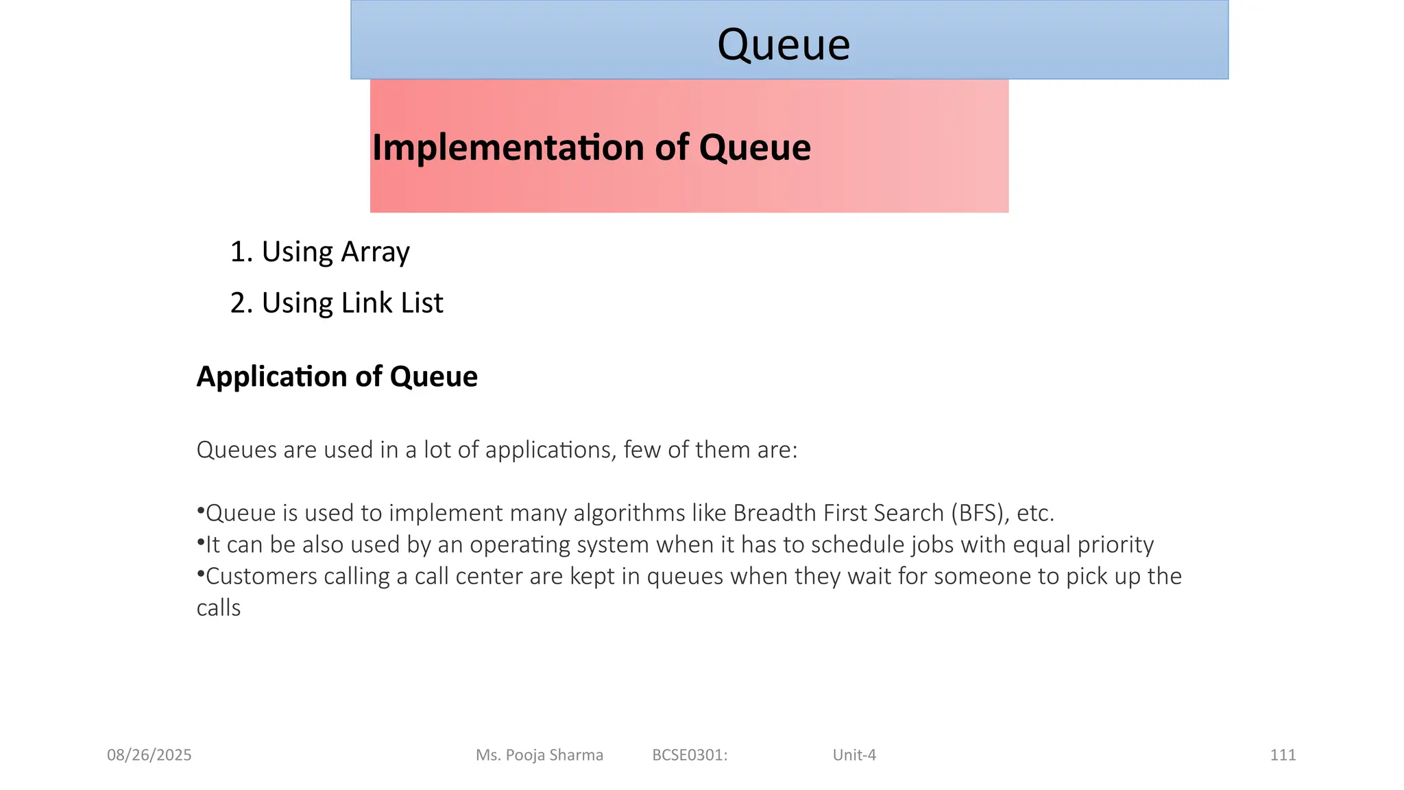 08/26/2025 Ms. Pooja Sharma BCSE0301: Unit-4 111
Implementation of Queue
1. Using Array
2. Using Link List
Queue
Application of Queue
Queues are used in a lot of applications, few of them are:
•Queue is used to implement many algorithms like Breadth First Search (BFS), etc.
•It can be also used by an operating system when it has to schedule jobs with equal priority
•Customers calling a call center are kept in queues when they wait for someone to pick up the
calls
 