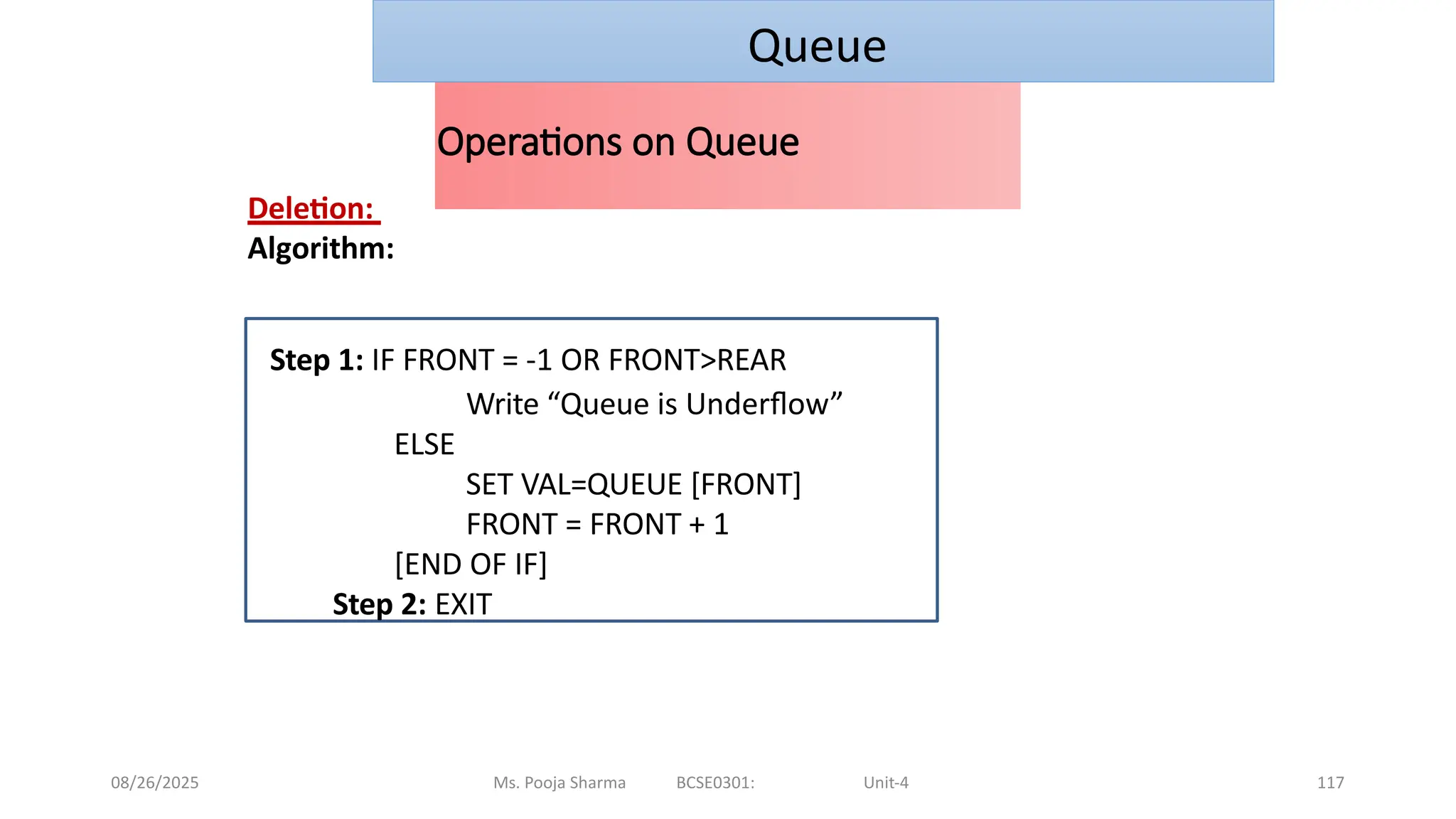 08/26/2025 Ms. Pooja Sharma BCSE0301: Unit-4 117
Operations on Queue
Deletion:
Algorithm:
Step 1: IF FRONT = -1 OR FRONT>REAR
Write “Queue is Underflow”
ELSE
SET VAL=QUEUE [FRONT]
FRONT = FRONT + 1
[END OF IF]
Step 2: EXIT
Queue
 
