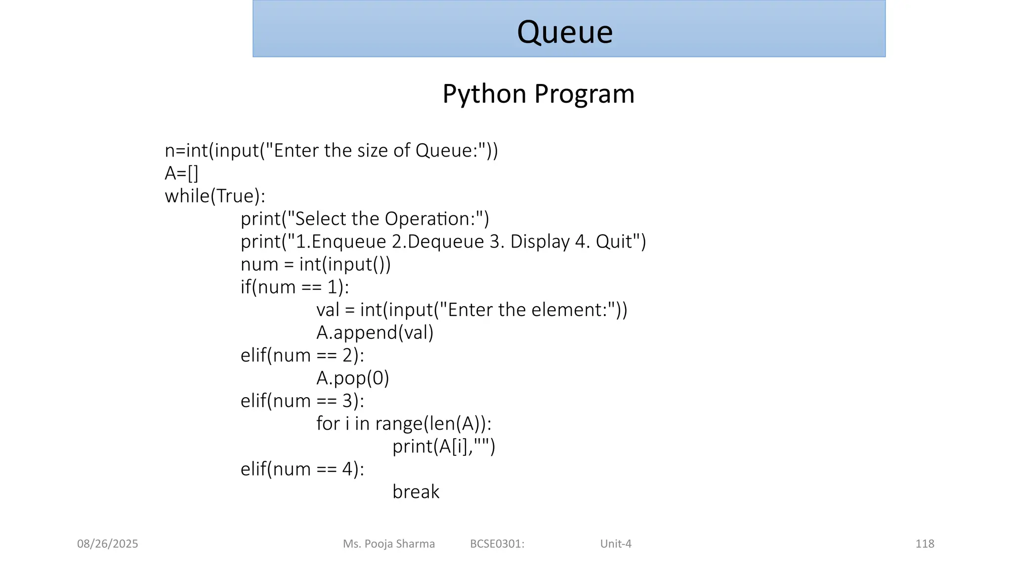 08/26/2025 Ms. Pooja Sharma BCSE0301: Unit-4 118
n=int(input("Enter the size of Queue:"))
A=[]
while(True):
print("Select the Operation:")
print("1.Enqueue 2.Dequeue 3. Display 4. Quit")
num = int(input())
if(num == 1):
val = int(input("Enter the element:"))
A.append(val)
elif(num == 2):
A.pop(0)
elif(num == 3):
for i in range(len(A)):
print(A[i],"")
elif(num == 4):
break
Queue
Python Program
 