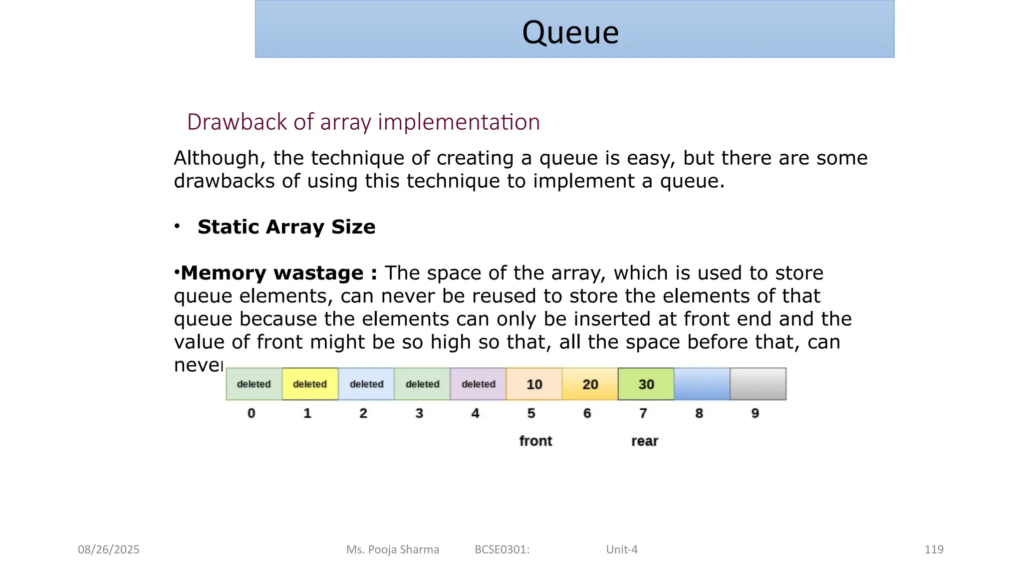 08/26/2025 Ms. Pooja Sharma BCSE0301: Unit-4 119
Queue
Drawback of array implementation
Although, the technique of creating a queue is easy, but there are some
drawbacks of using this technique to implement a queue.
• Static Array Size
•Memory wastage : The space of the array, which is used to store
queue elements, can never be reused to store the elements of that
queue because the elements can only be inserted at front end and the
value of front might be so high so that, all the space before that, can
never be filled.
 
