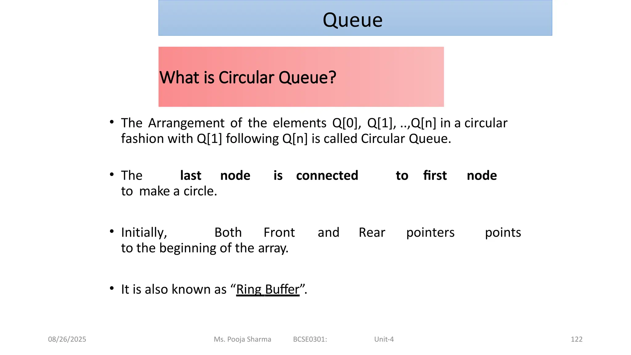 08/26/2025 Ms. Pooja Sharma BCSE0301: Unit-4 122
What is Circular Queue?
• The Arrangement of the elements Q[0], Q[1], ..,Q[n] in a circular
fashion with Q[1] following Q[n] is called Circular Queue.
• The last node is connected to first node
to make a circle.
• Initially, Both Front and Rear pointers points
to the beginning of the array.
• It is also known as “Ring Buffer”.
Queue
 