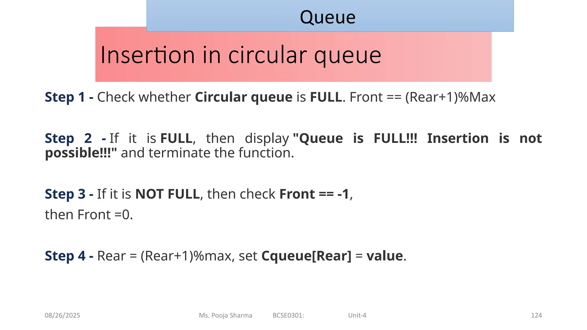 08/26/2025 Ms. Pooja Sharma BCSE0301: Unit-4 124
Insertion in circular queue
Step 1 - Check whether Circular queue is FULL. Front == (Rear+1)%Max
Step 2 - If it is FULL, then display "Queue is FULL!!! Insertion is not
possible!!!" and terminate the function.
Step 3 - If it is NOT FULL, then check Front == -1,
then Front =0.
Step 4 - Rear = (Rear+1)%max, set Cqueue[Rear] = value.
Queue
 