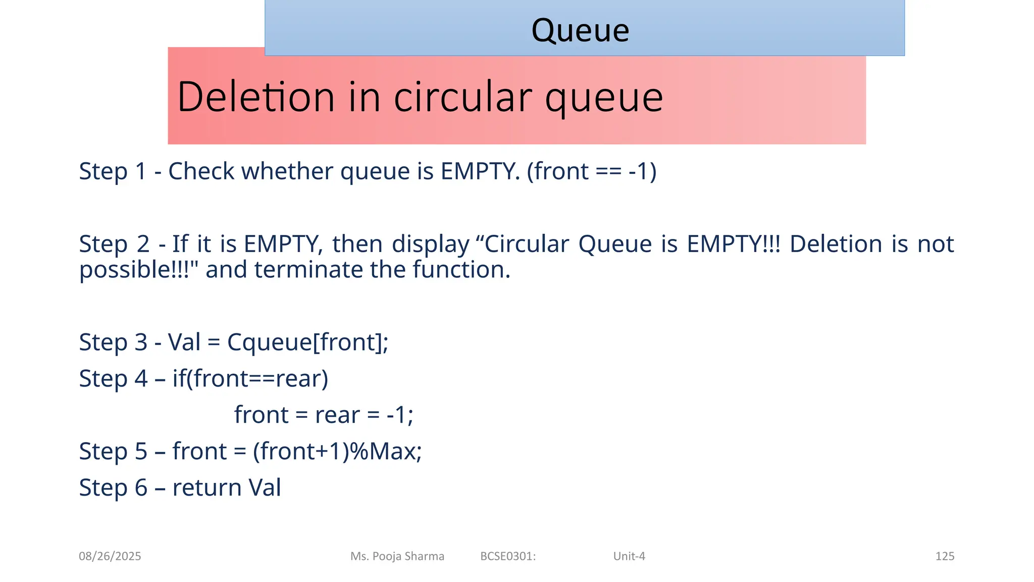08/26/2025 Ms. Pooja Sharma BCSE0301: Unit-4 125
Deletion in circular queue
Step 1 - Check whether queue is EMPTY. (front == -1)
Step 2 - If it is EMPTY, then display “Circular Queue is EMPTY!!! Deletion is not
possible!!!" and terminate the function.
Step 3 - Val = Cqueue[front];
Step 4 – if(front==rear)
front = rear = -1;
Step 5 – front = (front+1)%Max;
Step 6 – return Val
Queue
 