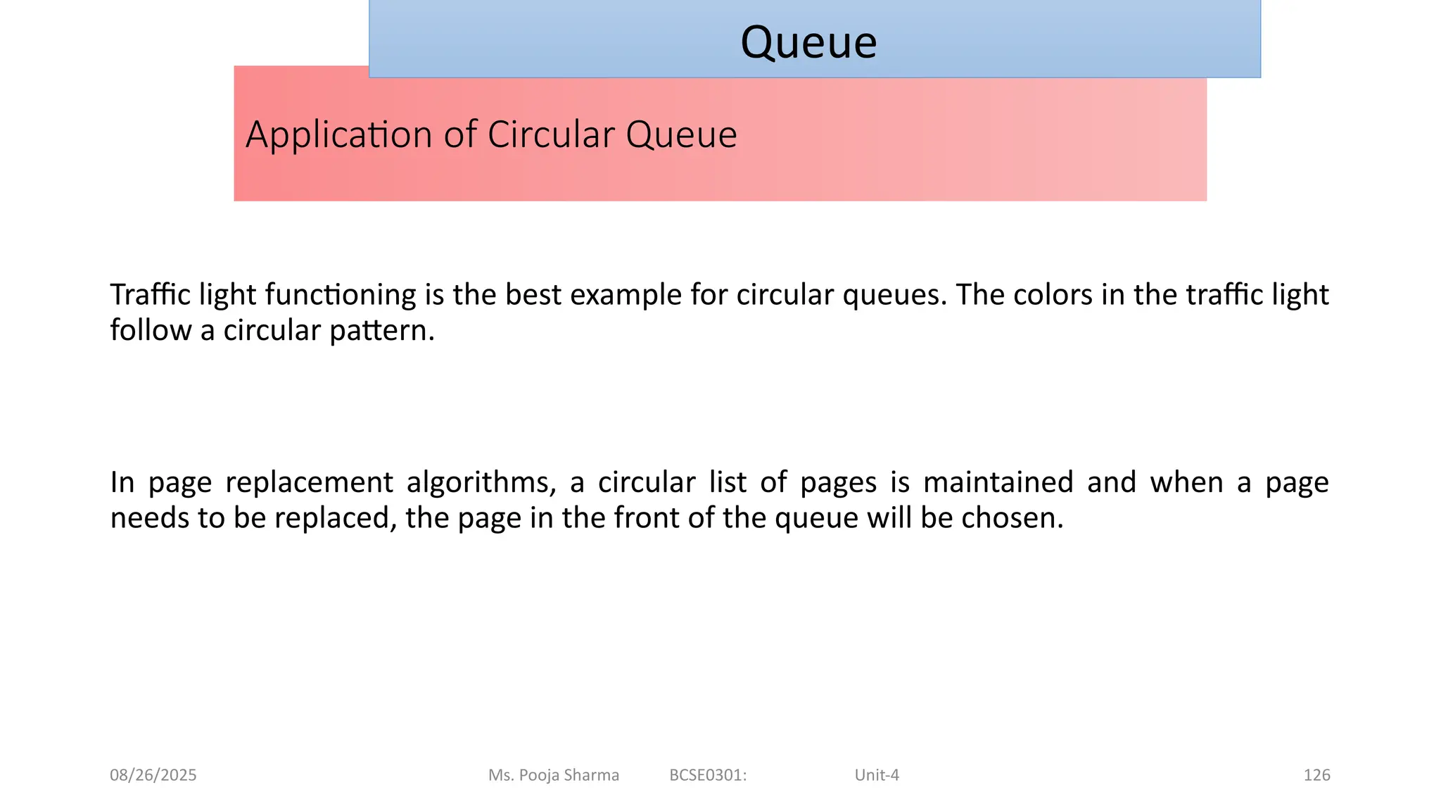 08/26/2025 Ms. Pooja Sharma BCSE0301: Unit-4 126
Application of Circular Queue
Traffic light functioning is the best example for circular queues. The colors in the traffic light
follow a circular pattern.
In page replacement algorithms, a circular list of pages is maintained and when a page
needs to be replaced, the page in the front of the queue will be chosen.
Queue
 