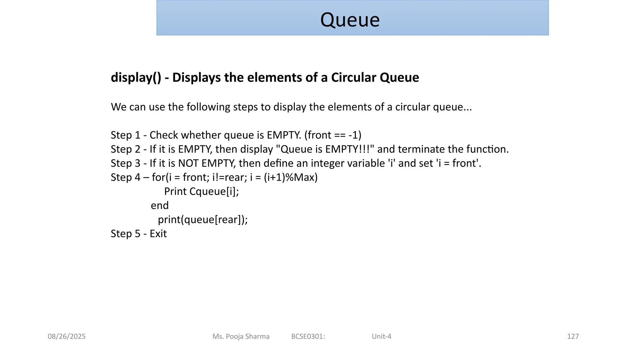 08/26/2025 Ms. Pooja Sharma BCSE0301: Unit-4 127
Queue
display() - Displays the elements of a Circular Queue
We can use the following steps to display the elements of a circular queue...
Step 1 - Check whether queue is EMPTY. (front == -1)
Step 2 - If it is EMPTY, then display "Queue is EMPTY!!!" and terminate the function.
Step 3 - If it is NOT EMPTY, then define an integer variable 'i' and set 'i = front'.
Step 4 – for(i = front; i!=rear; i = (i+1)%Max)
Print Cqueue[i];
end
print(queue[rear]);
Step 5 - Exit
 