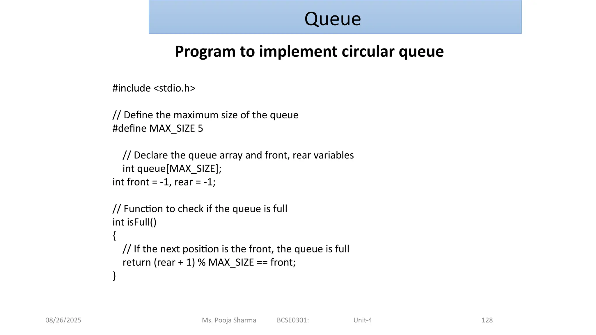 08/26/2025 Ms. Pooja Sharma BCSE0301: Unit-4 128
Queue
Program to implement circular queue
#include <stdio.h>
// Define the maximum size of the queue
#define MAX_SIZE 5
// Declare the queue array and front, rear variables
int queue[MAX_SIZE];
int front = -1, rear = -1;
// Function to check if the queue is full
int isFull()
{
// If the next position is the front, the queue is full
return (rear + 1) % MAX_SIZE == front;
}
 
