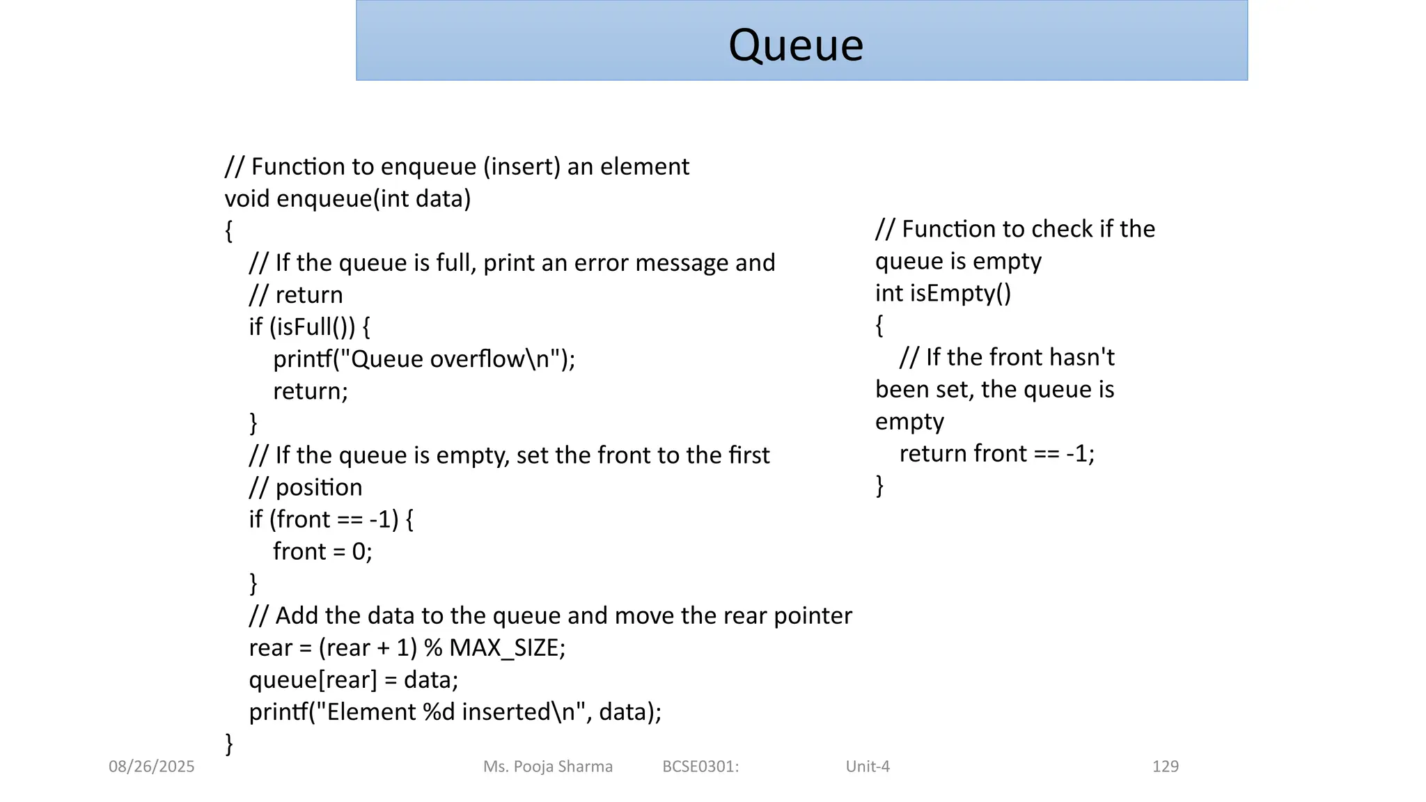 08/26/2025 Ms. Pooja Sharma BCSE0301: Unit-4 129
Queue
// Function to enqueue (insert) an element
void enqueue(int data)
{
// If the queue is full, print an error message and
// return
if (isFull()) {
printf("Queue overflown");
return;
}
// If the queue is empty, set the front to the first
// position
if (front == -1) {
front = 0;
}
// Add the data to the queue and move the rear pointer
rear = (rear + 1) % MAX_SIZE;
queue[rear] = data;
printf("Element %d insertedn", data);
}
// Function to check if the
queue is empty
int isEmpty()
{
// If the front hasn't
been set, the queue is
empty
return front == -1;
}
 