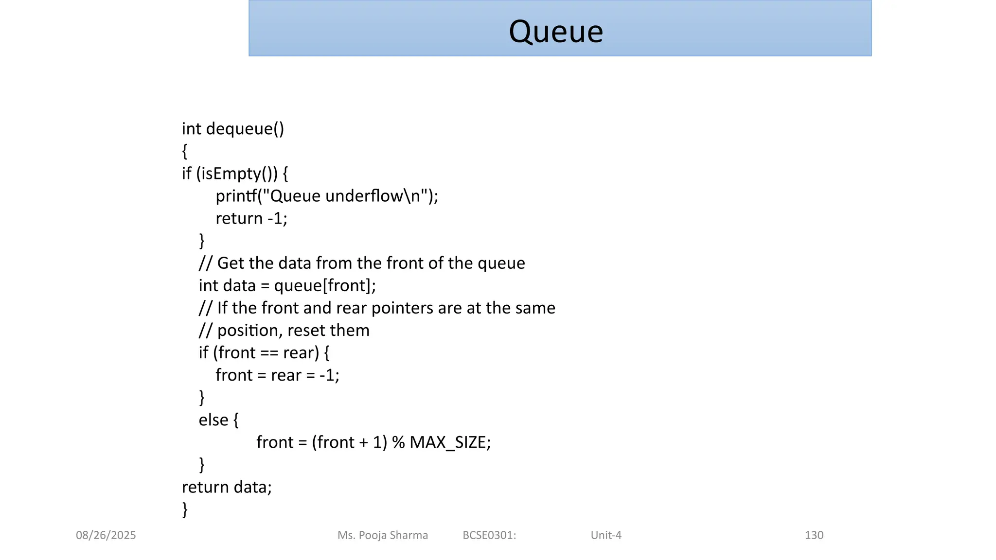08/26/2025 Ms. Pooja Sharma BCSE0301: Unit-4 130
Queue
int dequeue()
{
if (isEmpty()) {
printf("Queue underflown");
return -1;
}
// Get the data from the front of the queue
int data = queue[front];
// If the front and rear pointers are at the same
// position, reset them
if (front == rear) {
front = rear = -1;
}
else {
front = (front + 1) % MAX_SIZE;
}
return data;
}
 