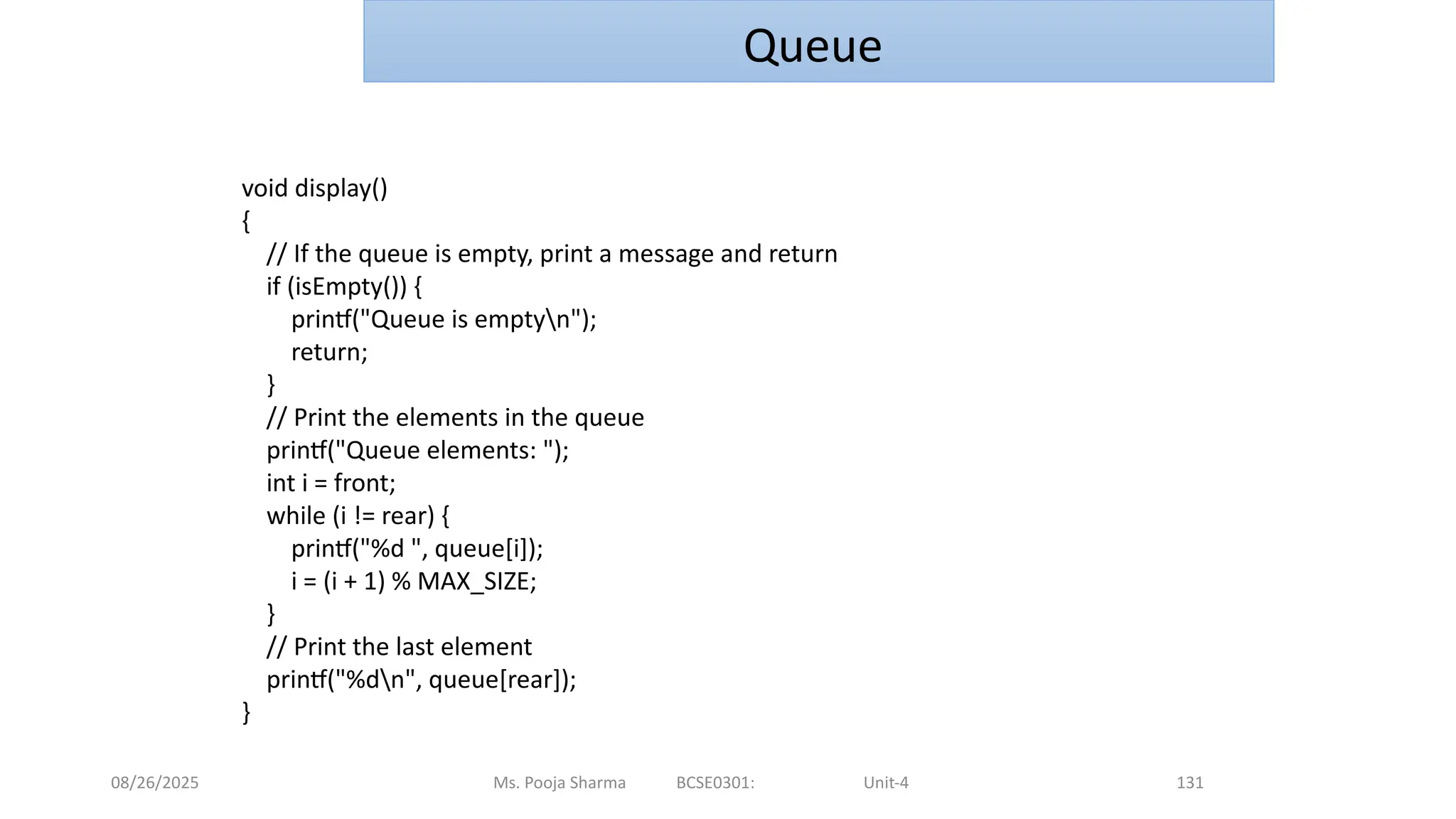 08/26/2025 Ms. Pooja Sharma BCSE0301: Unit-4 131
Queue
void display()
{
// If the queue is empty, print a message and return
if (isEmpty()) {
printf("Queue is emptyn");
return;
}
// Print the elements in the queue
printf("Queue elements: ");
int i = front;
while (i != rear) {
printf("%d ", queue[i]);
i = (i + 1) % MAX_SIZE;
}
// Print the last element
printf("%dn", queue[rear]);
}
 