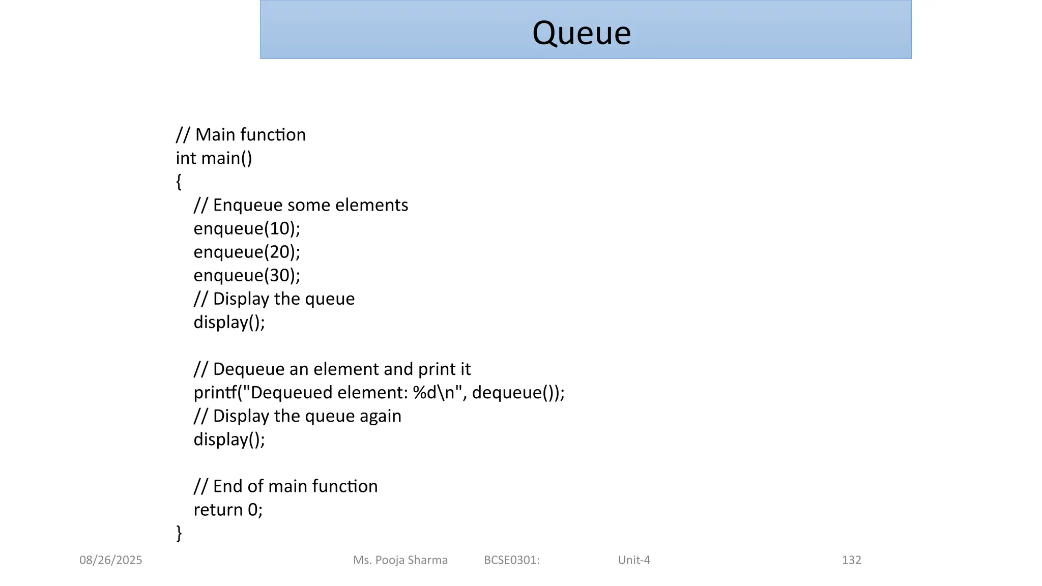 08/26/2025 Ms. Pooja Sharma BCSE0301: Unit-4 132
Queue
// Main function
int main()
{
// Enqueue some elements
enqueue(10);
enqueue(20);
enqueue(30);
// Display the queue
display();
// Dequeue an element and print it
printf("Dequeued element: %dn", dequeue());
// Display the queue again
display();
// End of main function
return 0;
}
 