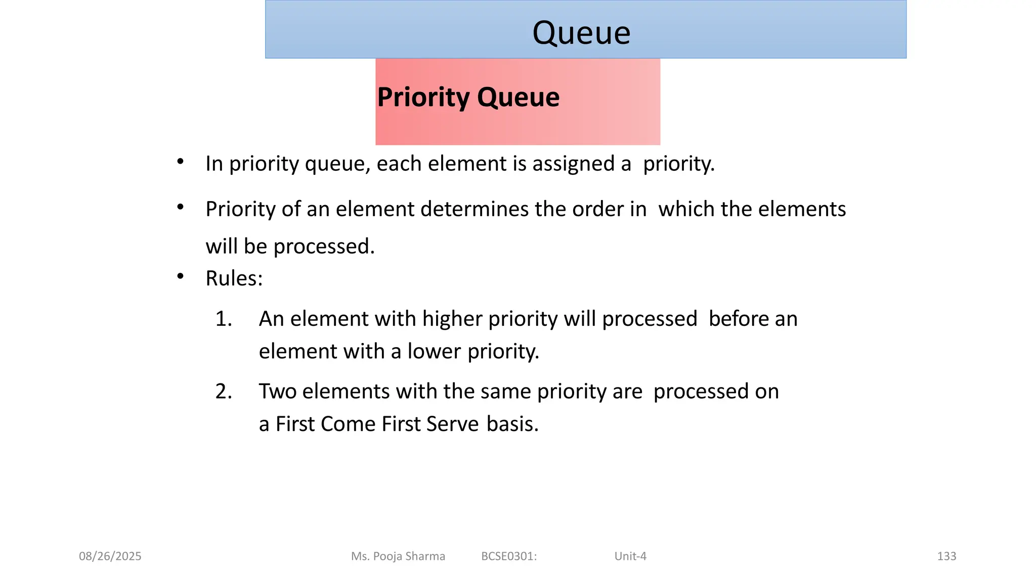 08/26/2025 Ms. Pooja Sharma BCSE0301: Unit-4 133
Priority Queue
• In priority queue, each element is assigned a priority.
• Priority of an element determines the order in which the elements
will be processed.
• Rules:
1. An element with higher priority will processed before an
element with a lower priority.
2. Two elements with the same priority are processed on
a First Come First Serve basis.
Queue
 