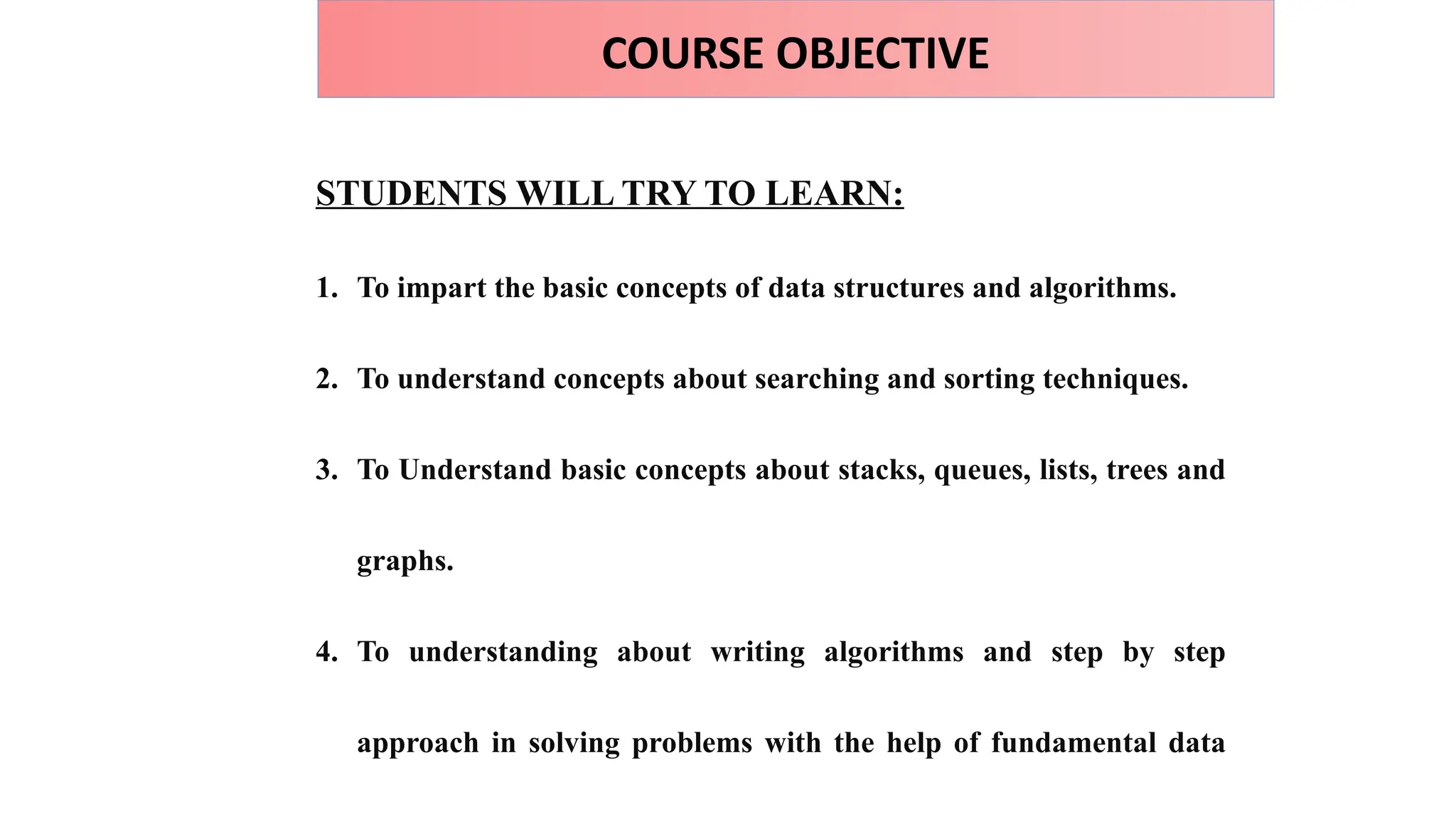 COURSE OBJECTIVE
STUDENTS WILL TRY TO LEARN:
1. To impart the basic concepts of data structures and algorithms.
2. To understand concepts about searching and sorting techniques.
3. To Understand basic concepts about stacks, queues, lists, trees and
graphs.
4. To understanding about writing algorithms and step by step
approach in solving problems with the help of fundamental data
 