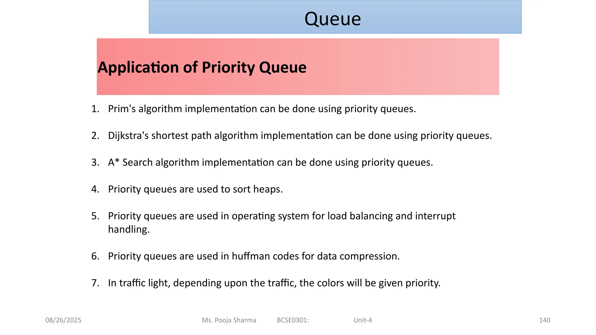 08/26/2025 Ms. Pooja Sharma BCSE0301: Unit-4 140
Application of Priority Queue
Queue
1. Prim's algorithm implementation can be done using priority queues.
2. Dijkstra's shortest path algorithm implementation can be done using priority queues.
3. A* Search algorithm implementation can be done using priority queues.
4. Priority queues are used to sort heaps.
5. Priority queues are used in operating system for load balancing and interrupt
handling.
6. Priority queues are used in huffman codes for data compression.
7. In traffic light, depending upon the traffic, the colors will be given priority.
 