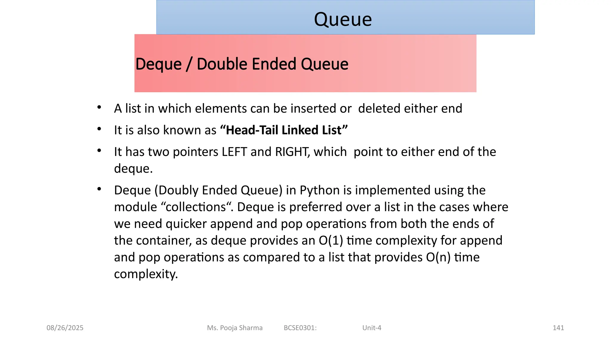 08/26/2025 Ms. Pooja Sharma BCSE0301: Unit-4 141
Deque / Double Ended Queue
• A list in which elements can be inserted or deleted either end
• It is also known as “Head-Tail Linked List”
• It has two pointers LEFT and RIGHT, which point to either end of the
deque.
• Deque (Doubly Ended Queue) in Python is implemented using the
module “collections“. Deque is preferred over a list in the cases where
we need quicker append and pop operations from both the ends of
the container, as deque provides an O(1) time complexity for append
and pop operations as compared to a list that provides O(n) time
complexity.
Queue
 
