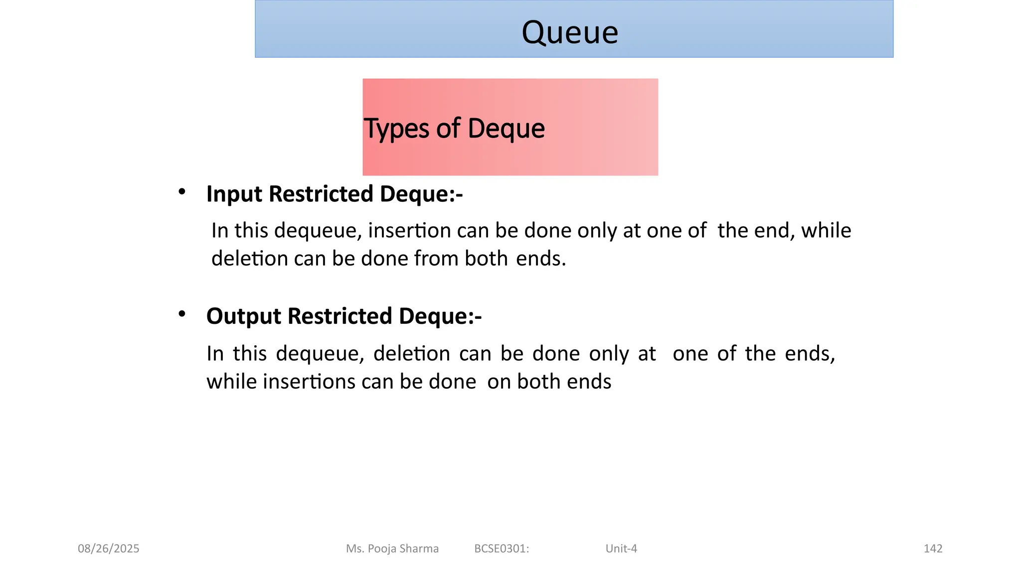 08/26/2025 Ms. Pooja Sharma BCSE0301: Unit-4 142
Types of Deque
• Input Restricted Deque:-
In this dequeue, insertion can be done only at one of the end, while
deletion can be done from both ends.
• Output Restricted Deque:-
In this dequeue, deletion can be done only at one of the ends,
while insertions can be done on both ends
Queue
 