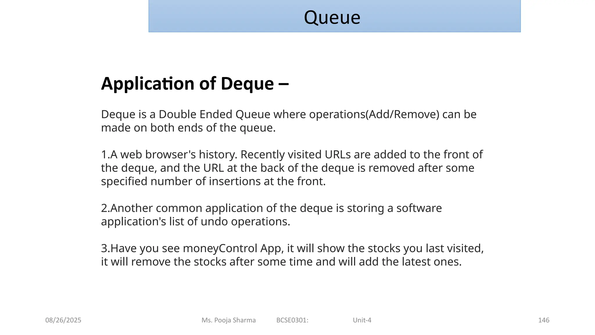 08/26/2025 Ms. Pooja Sharma BCSE0301: Unit-4 146
Queue
Application of Deque –
Deque is a Double Ended Queue where operations(Add/Remove) can be
made on both ends of the queue.
1.A web browser's history. Recently visited URLs are added to the front of
the deque, and the URL at the back of the deque is removed after some
specified number of insertions at the front.
2.Another common application of the deque is storing a software
application's list of undo operations.
3.Have you see moneyControl App, it will show the stocks you last visited,
it will remove the stocks after some time and will add the latest ones.
 