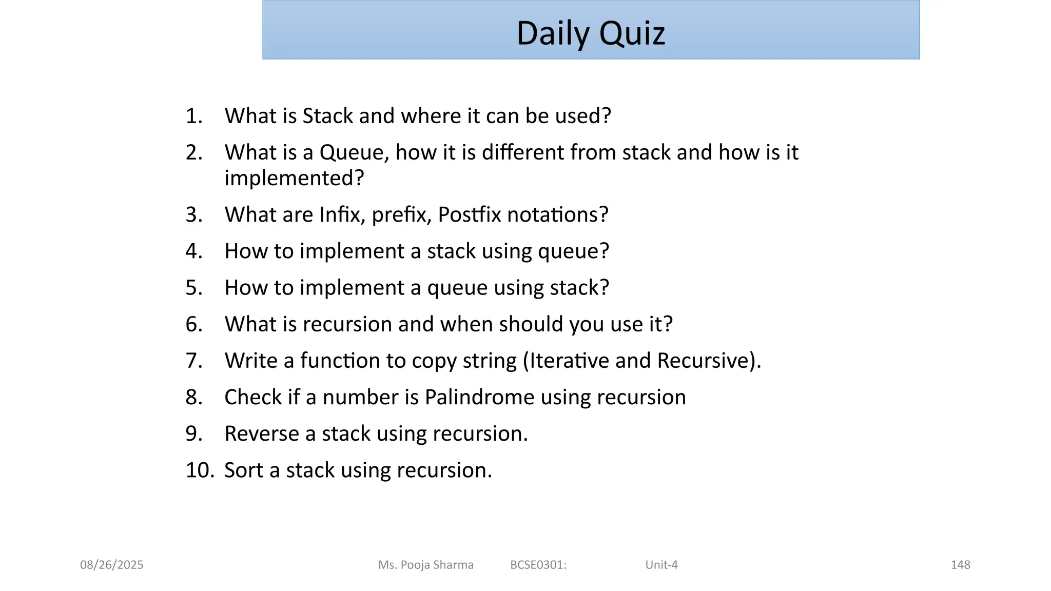 08/26/2025 148
1. What is Stack and where it can be used?
2. What is a Queue, how it is different from stack and how is it
implemented?
3. What are Infix, prefix, Postfix notations?
4. How to implement a stack using queue?
5. How to implement a queue using stack?
6. What is recursion and when should you use it?
7. Write a function to copy string (Iterative and Recursive).
8. Check if a number is Palindrome using recursion
9. Reverse a stack using recursion.
10. Sort a stack using recursion.
Ms. Pooja Sharma BCSE0301: Unit-4
Daily Quiz
 