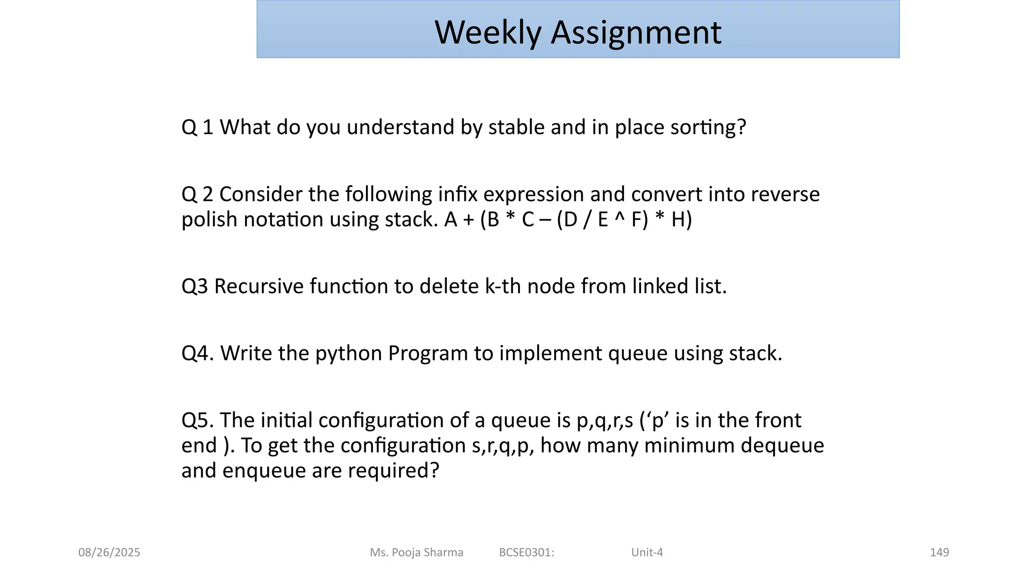 08/26/2025 149
Q 1 What do you understand by stable and in place sorting?
Q 2 Consider the following infix expression and convert into reverse
polish notation using stack. A + (B * C – (D / E ^ F) * H)
Q3 Recursive function to delete k-th node from linked list.
Q4. Write the python Program to implement queue using stack.
Q5. The initial configuration of a queue is p,q,r,s (‘p’ is in the front
end ). To get the configuration s,r,q,p, how many minimum dequeue
and enqueue are required?
Ms. Pooja Sharma BCSE0301: Unit-4
Weekly Assignment
 