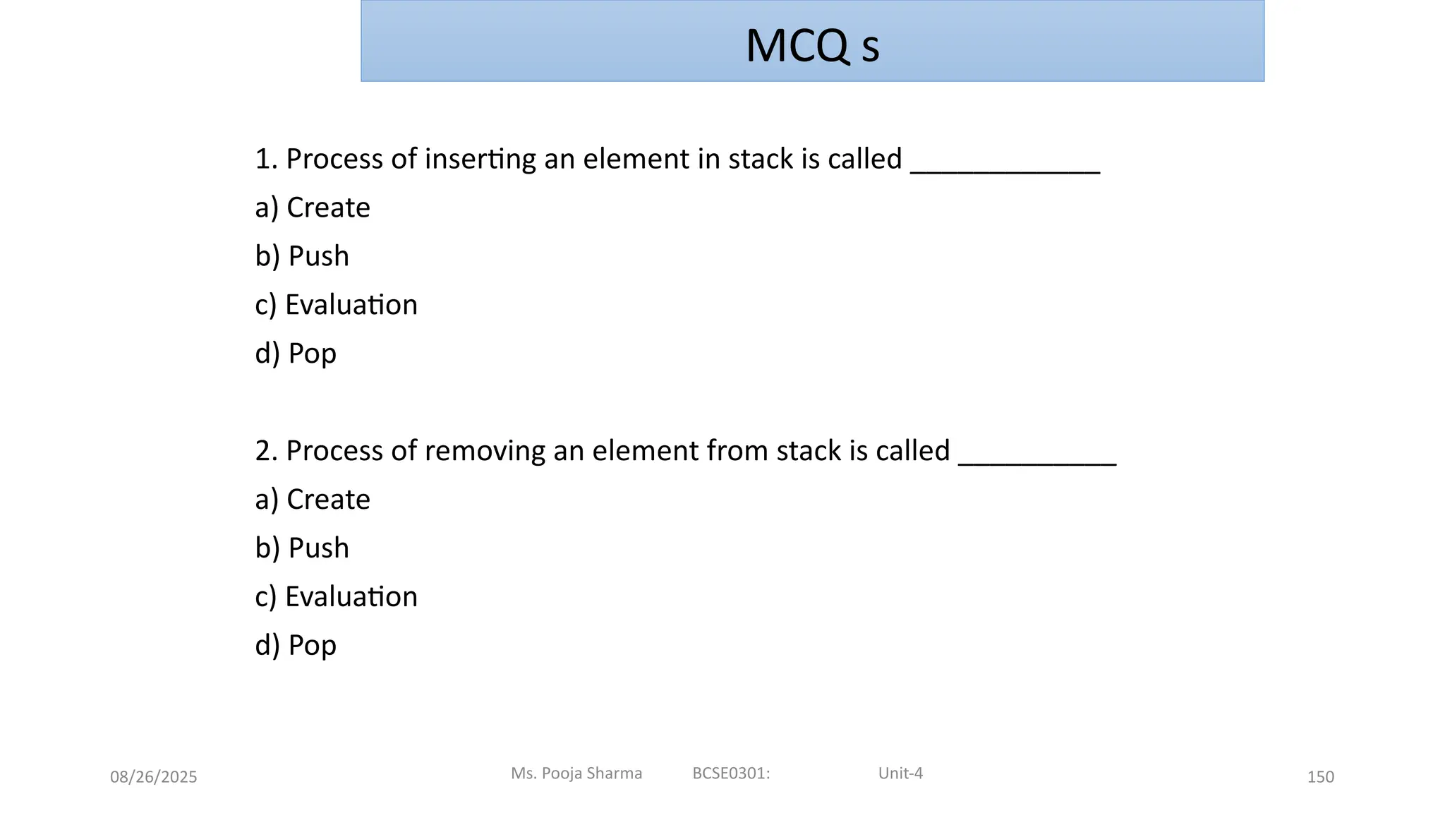 08/26/2025 150
1. Process of inserting an element in stack is called ____________
a) Create
b) Push
c) Evaluation
d) Pop
2. Process of removing an element from stack is called __________
a) Create
b) Push
c) Evaluation
d) Pop
Ms. Pooja Sharma BCSE0301: Unit-4
MCQ s
 