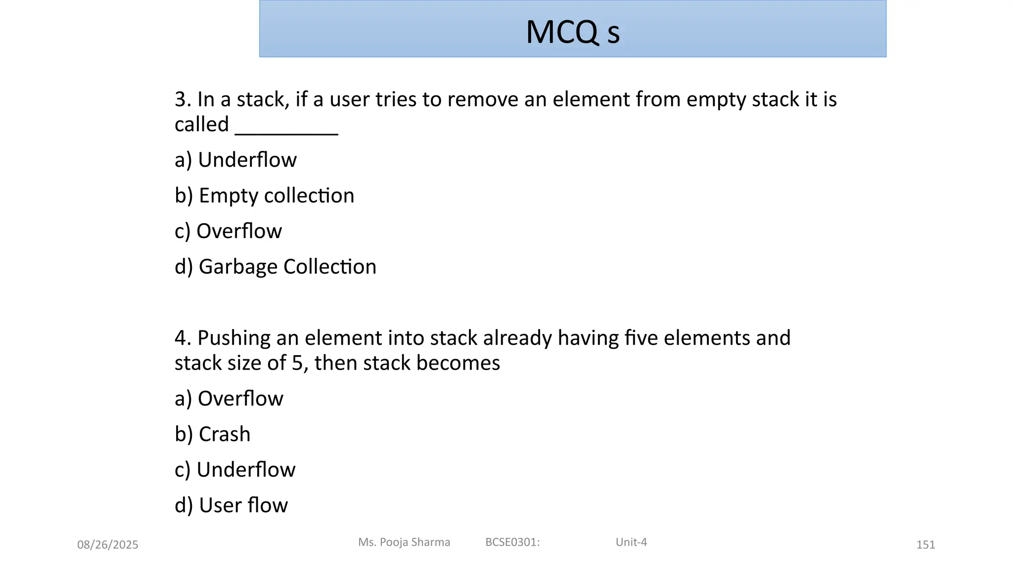 08/26/2025 151
3. In a stack, if a user tries to remove an element from empty stack it is
called _________
a) Underflow
b) Empty collection
c) Overflow
d) Garbage Collection
4. Pushing an element into stack already having five elements and
stack size of 5, then stack becomes
a) Overflow
b) Crash
c) Underflow
d) User flow
Ms. Pooja Sharma BCSE0301: Unit-4
MCQ s
 
