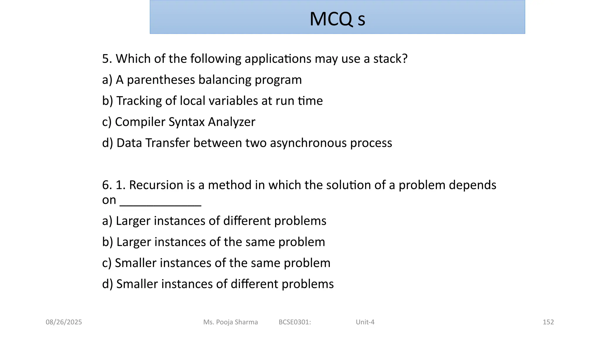 08/26/2025 Ms. Pooja Sharma BCSE0301: Unit-4 152
5. Which of the following applications may use a stack?
a) A parentheses balancing program
b) Tracking of local variables at run time
c) Compiler Syntax Analyzer
d) Data Transfer between two asynchronous process
6. 1. Recursion is a method in which the solution of a problem depends
on ____________
a) Larger instances of different problems
b) Larger instances of the same problem
c) Smaller instances of the same problem
d) Smaller instances of different problems
MCQ s
 