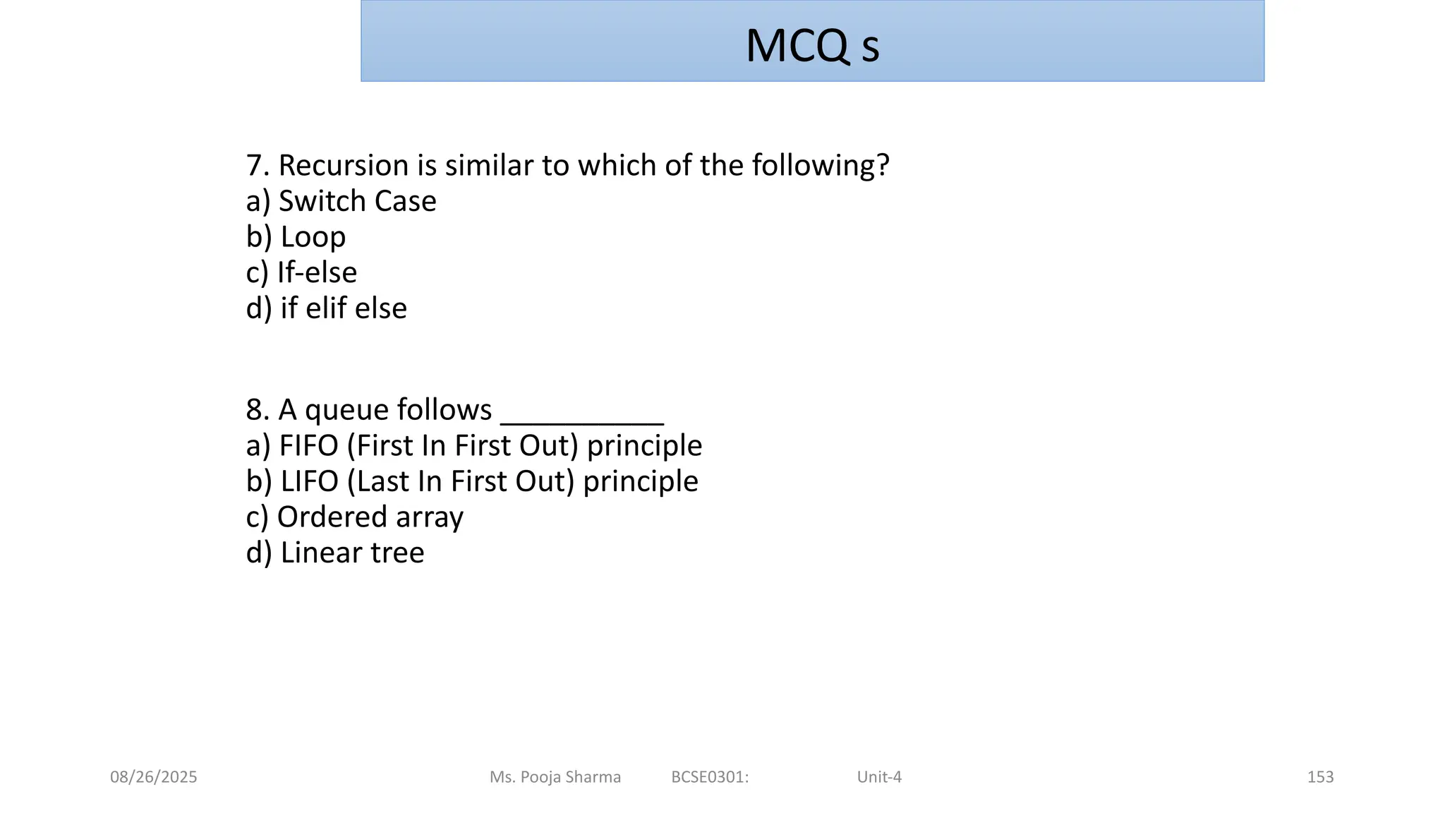 08/26/2025 Ms. Pooja Sharma BCSE0301: Unit-4 153
7. Recursion is similar to which of the following?
a) Switch Case
b) Loop
c) If-else
d) if elif else
8. A queue follows __________
a) FIFO (First In First Out) principle
b) LIFO (Last In First Out) principle
c) Ordered array
d) Linear tree
MCQ s
 