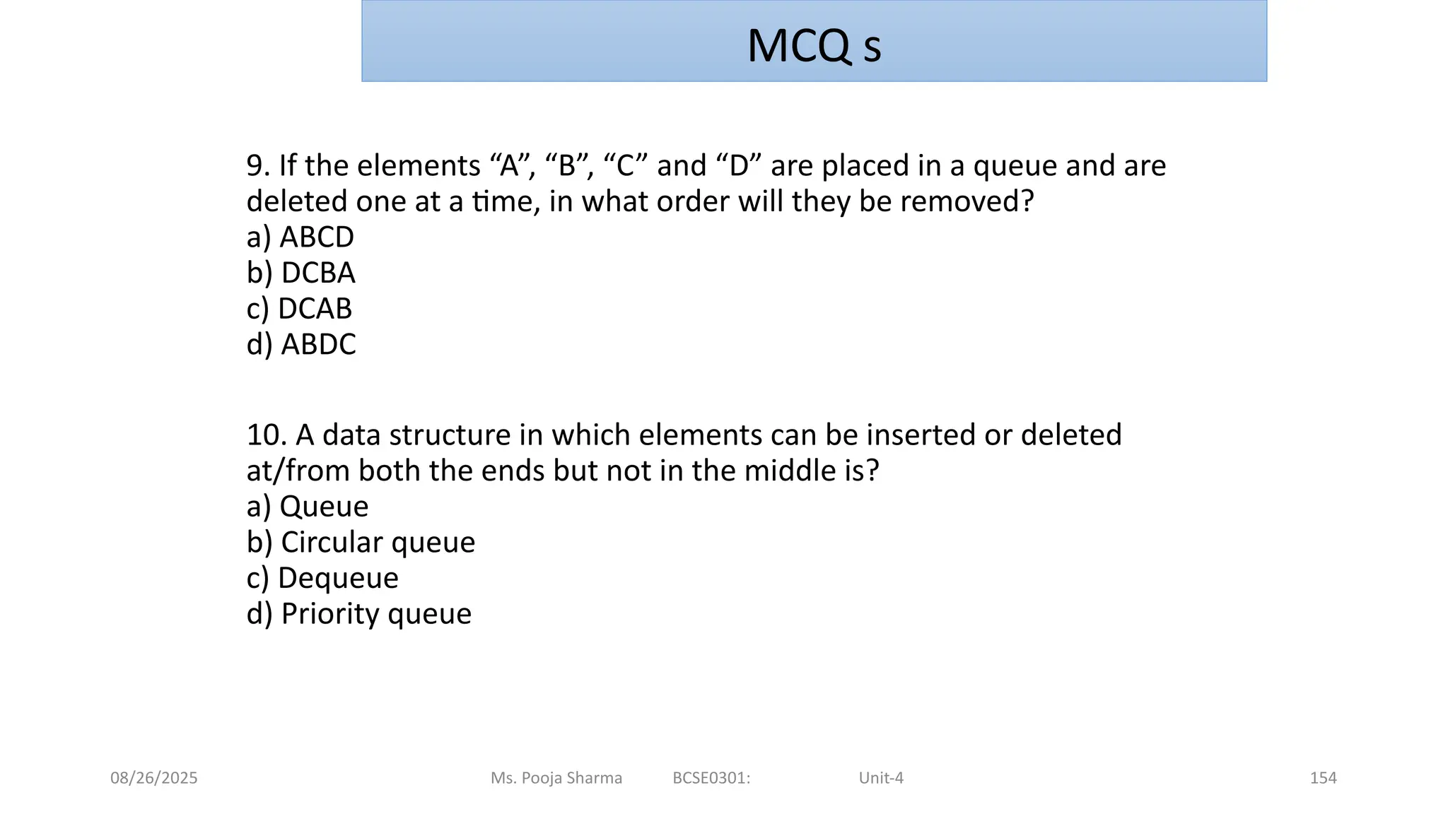08/26/2025 Ms. Pooja Sharma BCSE0301: Unit-4 154
9. If the elements “A”, “B”, “C” and “D” are placed in a queue and are
deleted one at a time, in what order will they be removed?
a) ABCD
b) DCBA
c) DCAB
d) ABDC
10. A data structure in which elements can be inserted or deleted
at/from both the ends but not in the middle is?
a) Queue
b) Circular queue
c) Dequeue
d) Priority queue
MCQ s
 
