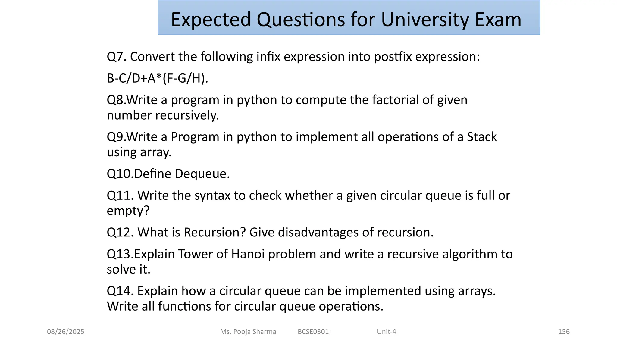 08/26/2025 156
Q7. Convert the following infix expression into postfix expression:
B-C/D+A*(F-G/H).
Q8.Write a program in python to compute the factorial of given
number recursively.
Q9.Write a Program in python to implement all operations of a Stack
using array.
Q10.Define Dequeue.
Q11. Write the syntax to check whether a given circular queue is full or
empty?
Q12. What is Recursion? Give disadvantages of recursion.
Q13.Explain Tower of Hanoi problem and write a recursive algorithm to
solve it.
Q14. Explain how a circular queue can be implemented using arrays.
Write all functions for circular queue operations.
Ms. Pooja Sharma BCSE0301: Unit-4
Expected Questions for University Exam
 