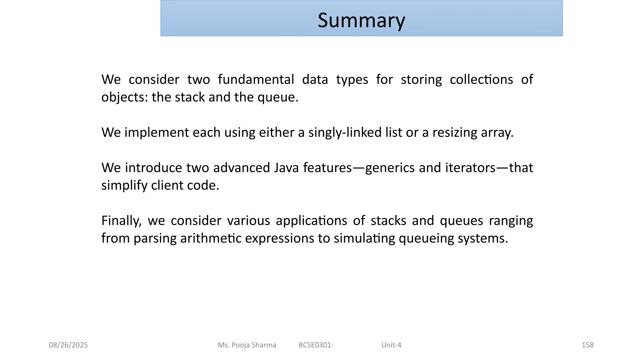 08/26/2025 Ms. Pooja Sharma BCSE0301: Unit-4 158
Summary
We consider two fundamental data types for storing collections of
objects: the stack and the queue.
We implement each using either a singly-linked list or a resizing array.
We introduce two advanced Java features—generics and iterators—that
simplify client code.
Finally, we consider various applications of stacks and queues ranging
from parsing arithmetic expressions to simulating queueing systems.
 
