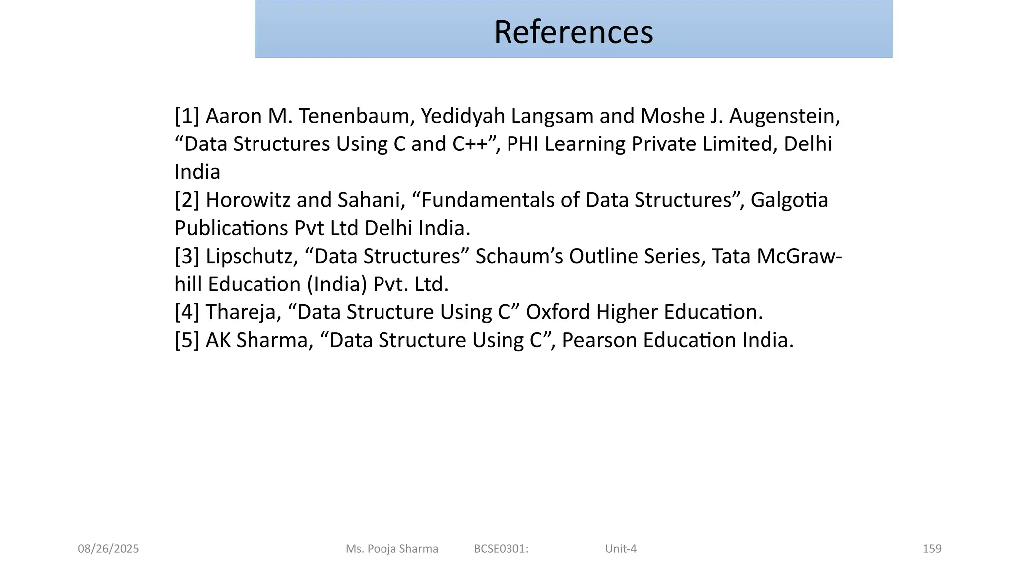 08/26/2025 Ms. Pooja Sharma BCSE0301: Unit-4 159
References
[1] Aaron M. Tenenbaum, Yedidyah Langsam and Moshe J. Augenstein,
“Data Structures Using C and C++”, PHI Learning Private Limited, Delhi
India
[2] Horowitz and Sahani, “Fundamentals of Data Structures”, Galgotia
Publications Pvt Ltd Delhi India.
[3] Lipschutz, “Data Structures” Schaum’s Outline Series, Tata McGraw-
hill Education (India) Pvt. Ltd.
[4] Thareja, “Data Structure Using C” Oxford Higher Education.
[5] AK Sharma, “Data Structure Using C”, Pearson Education India.
 