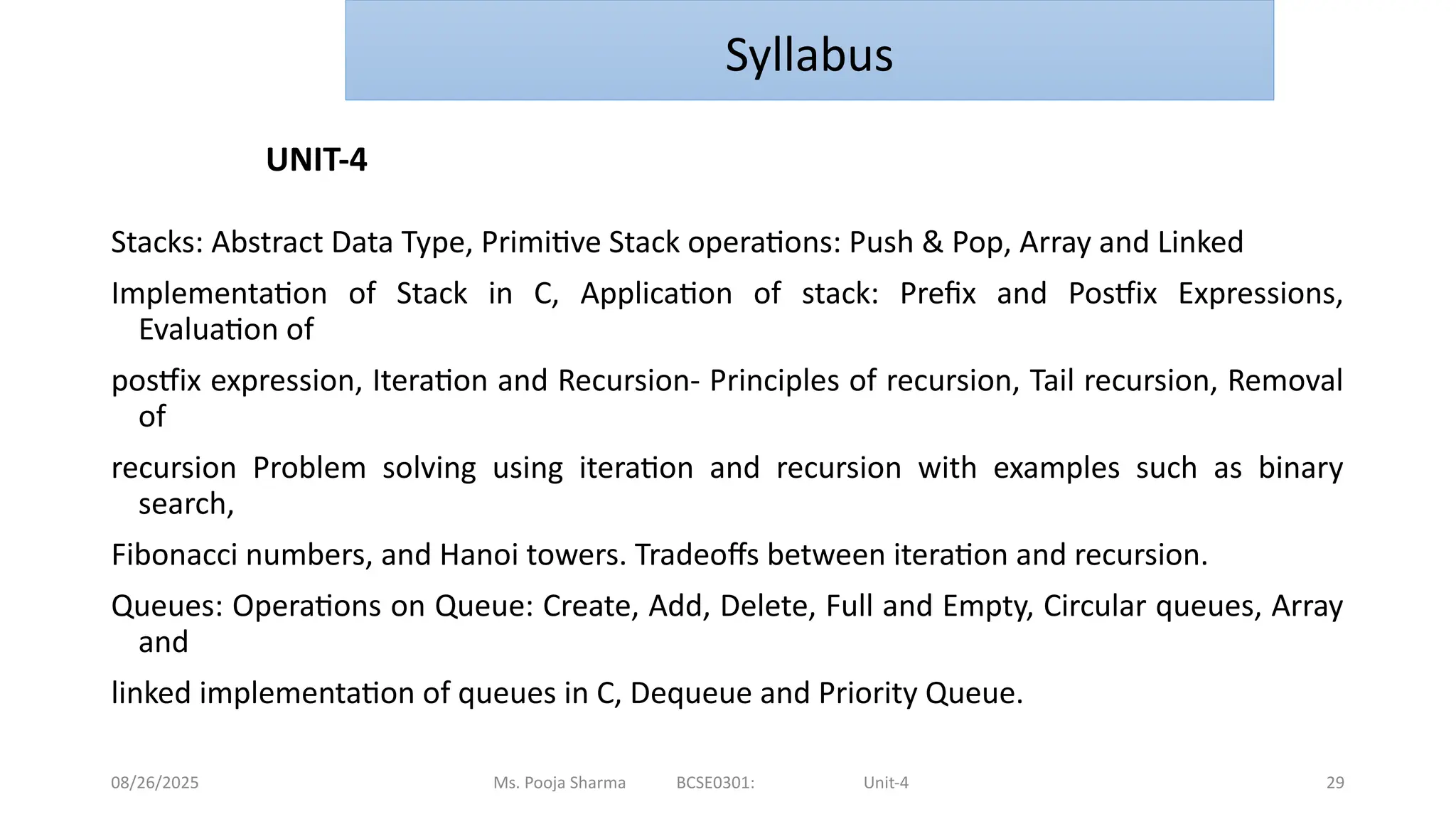 08/26/2025 Ms. Pooja Sharma BCSE0301: Unit-4 29
Stacks: Abstract Data Type, Primitive Stack operations: Push & Pop, Array and Linked
Implementation of Stack in C, Application of stack: Prefix and Postfix Expressions,
Evaluation of
postfix expression, Iteration and Recursion- Principles of recursion, Tail recursion, Removal
of
recursion Problem solving using iteration and recursion with examples such as binary
search,
Fibonacci numbers, and Hanoi towers. Tradeoffs between iteration and recursion.
Queues: Operations on Queue: Create, Add, Delete, Full and Empty, Circular queues, Array
and
linked implementation of queues in C, Dequeue and Priority Queue.
UNIT-4
Syllabus
 