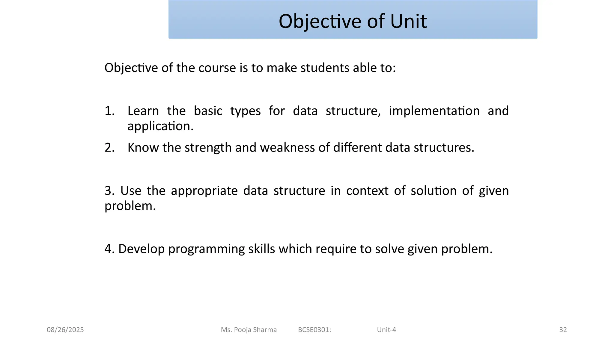 08/26/2025 32
Objective of the course is to make students able to:
1. Learn the basic types for data structure, implementation and
application.
2. Know the strength and weakness of different data structures.
3. Use the appropriate data structure in context of solution of given
problem.
4. Develop programming skills which require to solve given problem.
Ms. Pooja Sharma BCSE0301: Unit-4
Objective of Unit
 