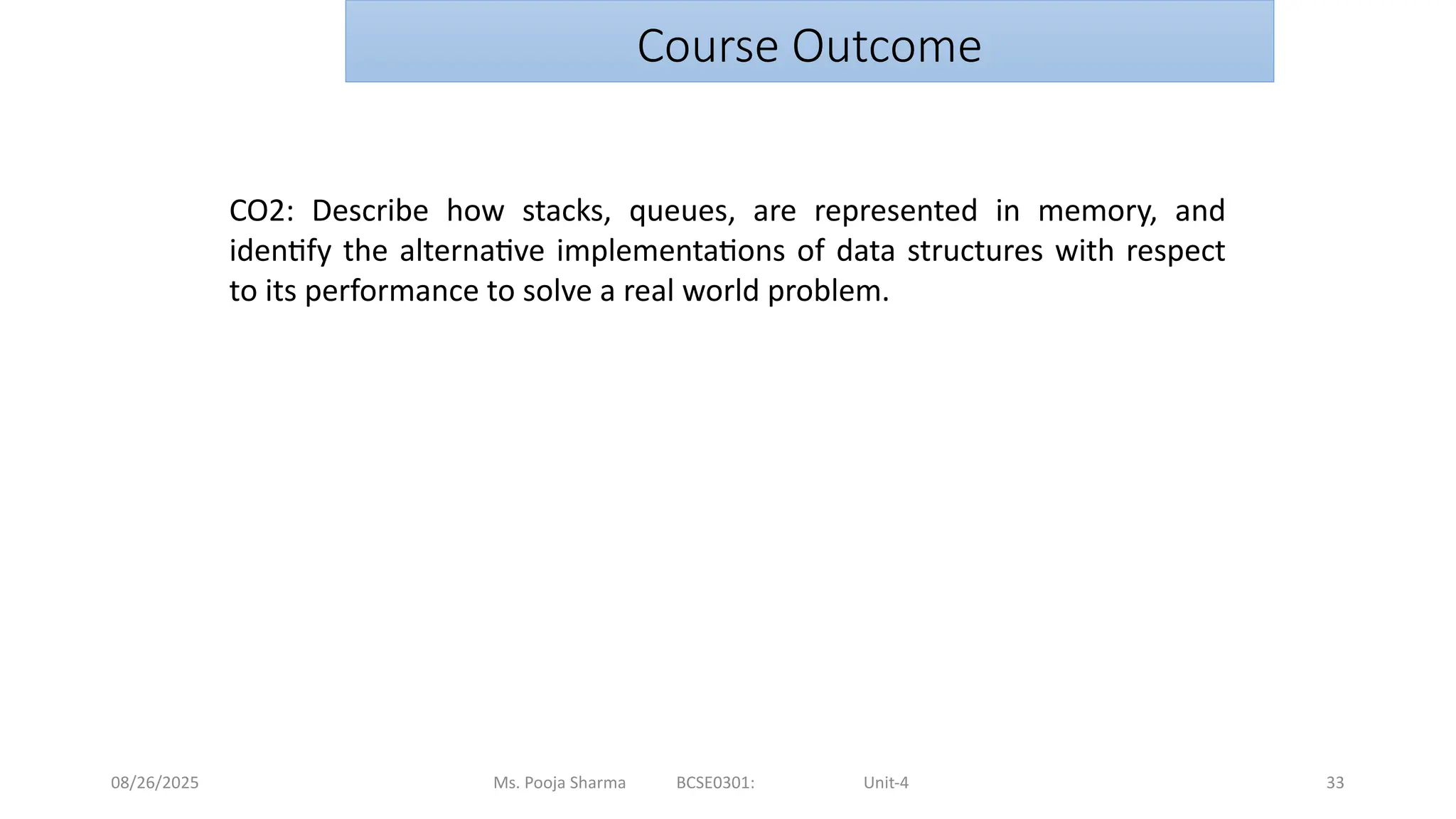 08/26/2025 Ms. Pooja Sharma BCSE0301: Unit-4 33
Course Outcome
CO2: Describe how stacks, queues, are represented in memory, and
identify the alternative implementations of data structures with respect
to its performance to solve a real world problem.
 