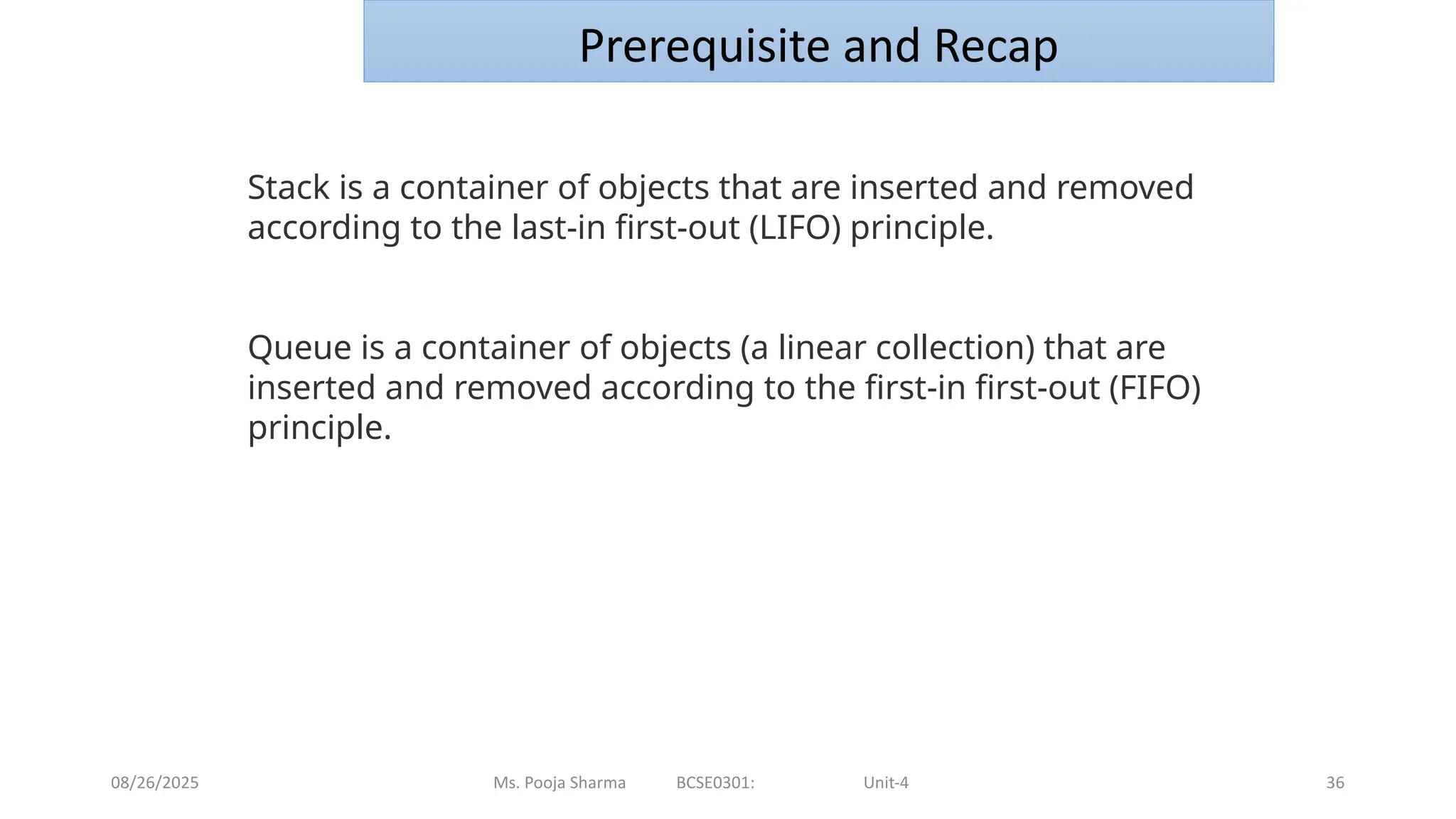 08/26/2025 Ms. Pooja Sharma BCSE0301: Unit-4 36
Prerequisite and Recap
Stack is a container of objects that are inserted and removed
according to the last-in first-out (LIFO) principle.
Queue is a container of objects (a linear collection) that are
inserted and removed according to the first-in first-out (FIFO)
principle.
 