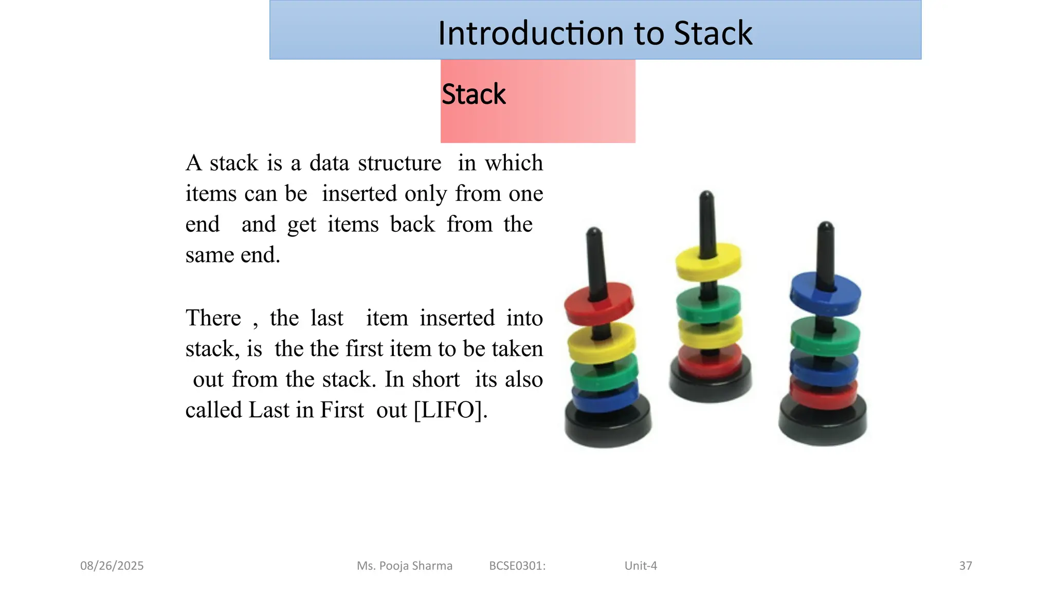 08/26/2025 Ms. Pooja Sharma BCSE0301: Unit-4 37
Stack
A stack is a data structure in which
items can be inserted only from one
end and get items back from the
same end.
There , the last item inserted into
stack, is the the first item to be taken
out from the stack. In short its also
called Last in First out [LIFO].
Introduction to Stack
 