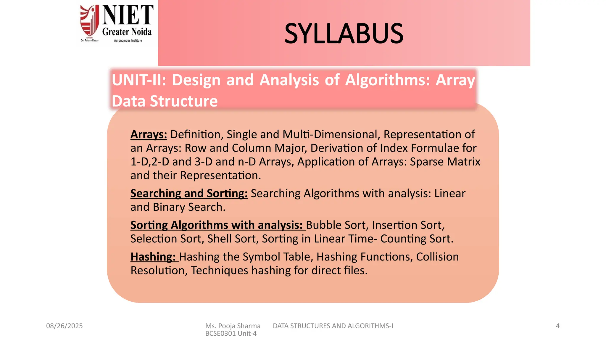 08/26/2025 Ms. Pooja Sharma DATA STRUCTURES AND ALGORITHMS-I
BCSE0301 Unit-4
4
SYLLABUS
Arrays: Definition, Single and Multi-Dimensional, Representation of
an Arrays: Row and Column Major, Derivation of Index Formulae for
1-D,2-D and 3-D and n-D Arrays, Application of Arrays: Sparse Matrix
and their Representation.
Searching and Sorting: Searching Algorithms with analysis: Linear
and Binary Search.
Sorting Algorithms with analysis: Bubble Sort, Insertion Sort,
Selection Sort, Shell Sort, Sorting in Linear Time- Counting Sort.
Hashing: Hashing the Symbol Table, Hashing Functions, Collision
Resolution, Techniques hashing for direct files.
UNIT-II: Design and Analysis of Algorithms: Array
Data Structure
 