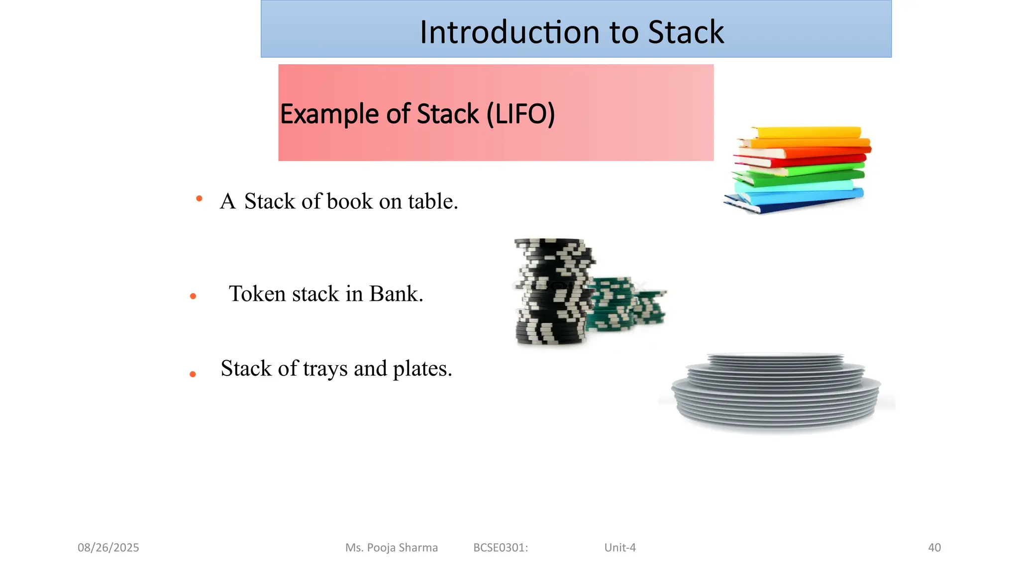 08/26/2025 Ms. Pooja Sharma BCSE0301: Unit-4 40
Example of Stack (LIFO)
● A Stack of book on table.
● Token stack in Bank.
● Stack of trays and plates.
Introduction to Stack
 