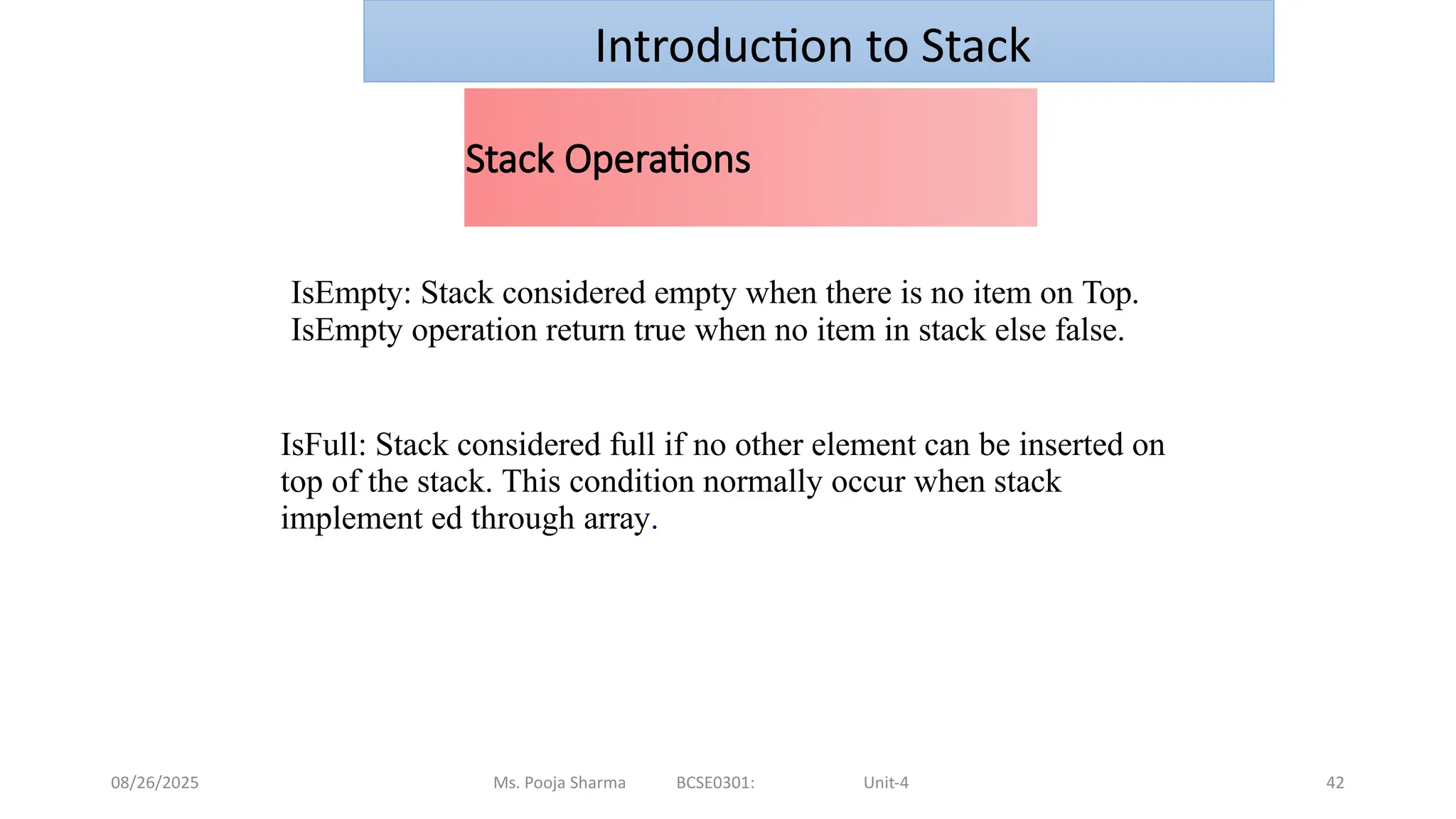 08/26/2025 Ms. Pooja Sharma BCSE0301: Unit-4 42
Stack Operations
IsEmpty: Stack considered empty when there is no item on Top.
IsEmpty operation return true when no item in stack else false.
IsFull: Stack considered full if no other element can be inserted on
top of the stack. This condition normally occur when stack
implement ed through array.
Introduction to Stack
 