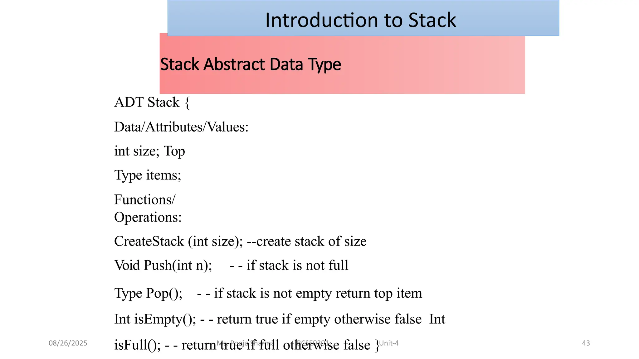 08/26/2025 Ms. Pooja Sharma BCSE0301: Unit-4 43
Stack Abstract Data Type
ADT Stack {
Data/Attributes/Values:
int size; Top
Type items;
Functions/
Operations:
CreateStack (int size); --create stack of size
Void Push(int n); - - if stack is not full
Type Pop(); - - if stack is not empty return top item
Int isEmpty(); - - return true if empty otherwise false Int
isFull(); - - return true if full otherwise false }
Introduction to Stack
 