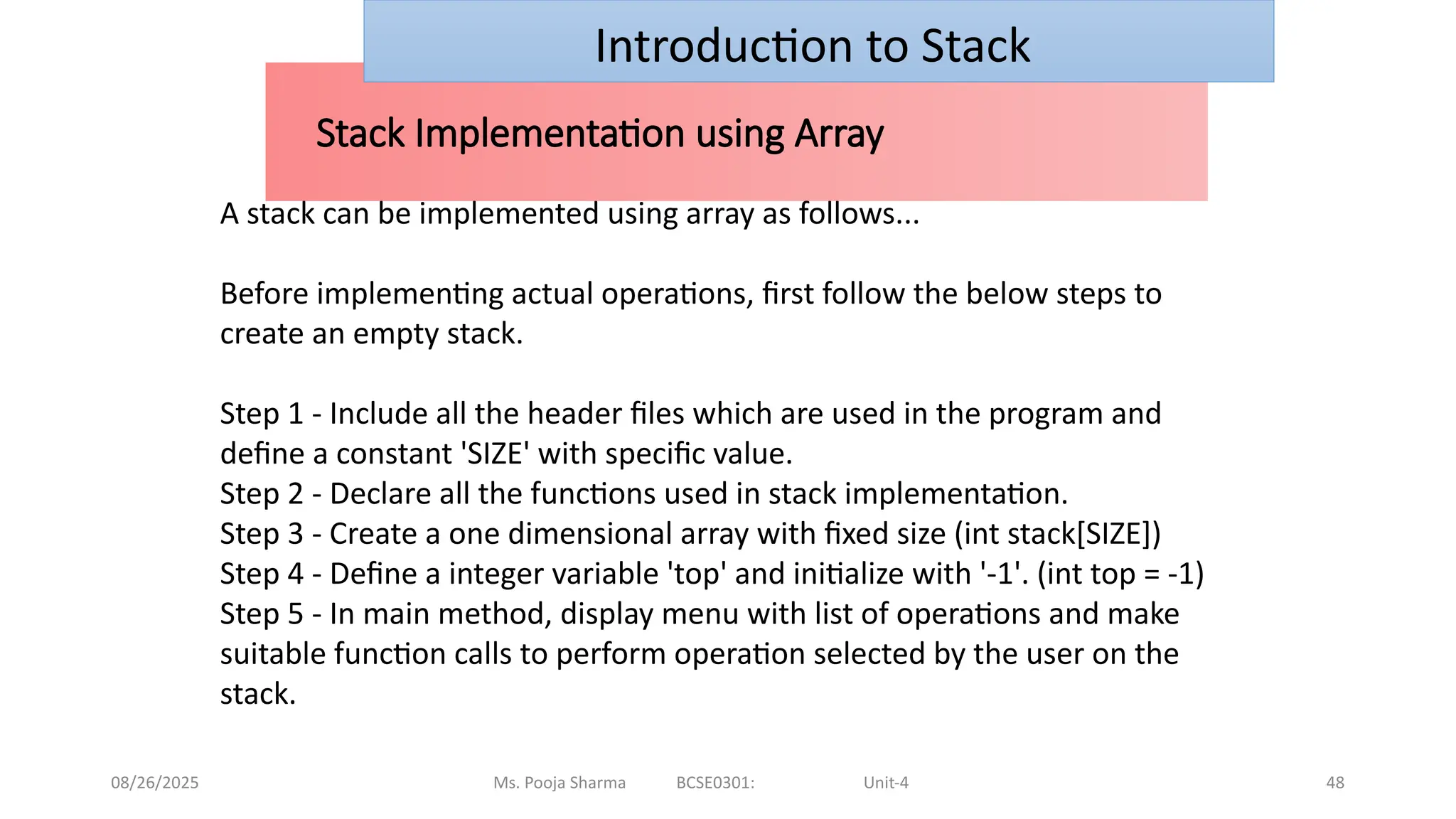 08/26/2025 Ms. Pooja Sharma BCSE0301: Unit-4 48
Stack Implementation using Array
Introduction to Stack
A stack can be implemented using array as follows...
Before implementing actual operations, first follow the below steps to
create an empty stack.
Step 1 - Include all the header files which are used in the program and
define a constant 'SIZE' with specific value.
Step 2 - Declare all the functions used in stack implementation.
Step 3 - Create a one dimensional array with fixed size (int stack[SIZE])
Step 4 - Define a integer variable 'top' and initialize with '-1'. (int top = -1)
Step 5 - In main method, display menu with list of operations and make
suitable function calls to perform operation selected by the user on the
stack.
 