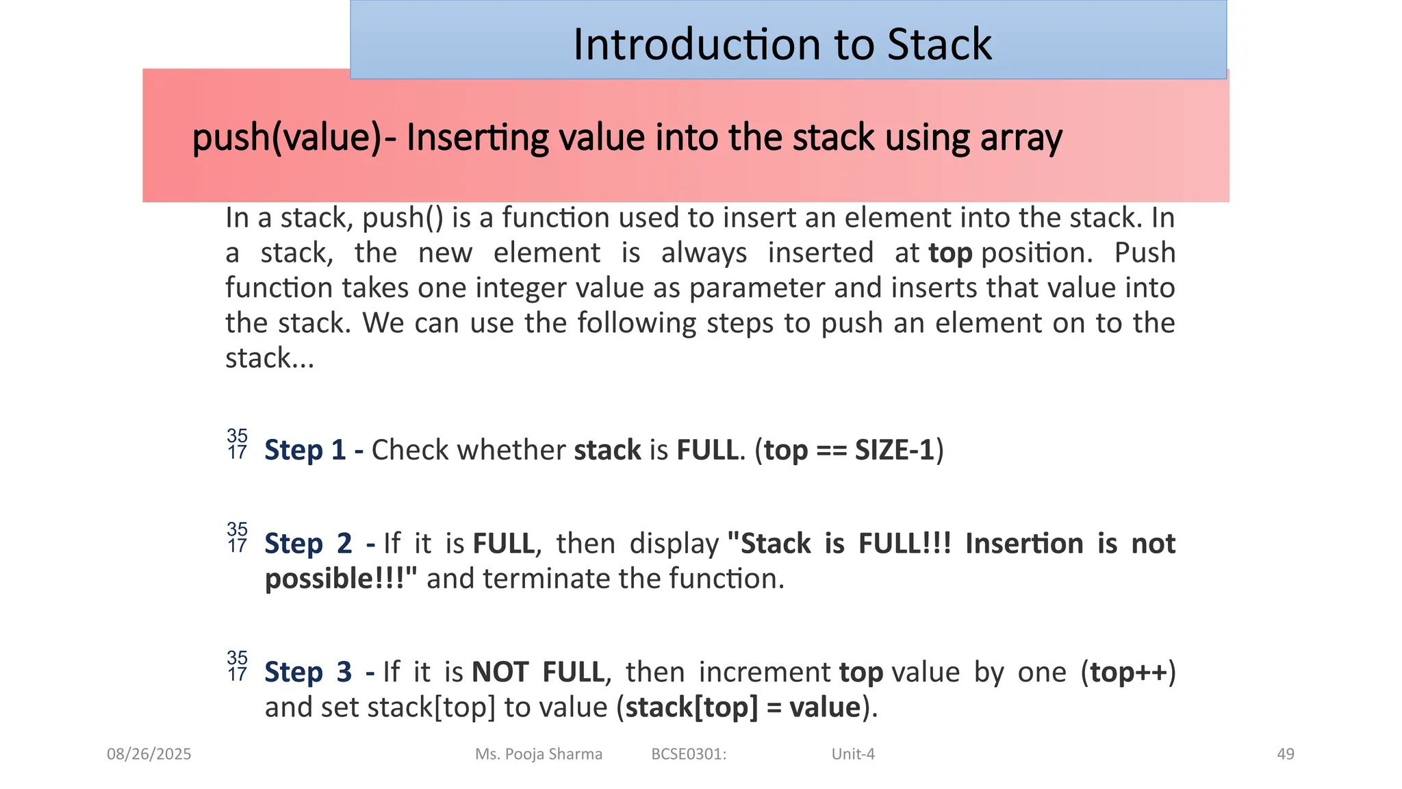 08/26/2025 Ms. Pooja Sharma BCSE0301: Unit-4 49
push(value)- Inserting value into the stack using array
Introduction to Stack
In a stack, push() is a function used to insert an element into the stack. In
a stack, the new element is always inserted at top position. Push
function takes one integer value as parameter and inserts that value into
the stack. We can use the following steps to push an element on to the
stack...
 Step 1 - Check whether stack is FULL. (top == SIZE-1)
 Step 2 - If it is FULL, then display "Stack is FULL!!! Insertion is not
possible!!!" and terminate the function.
 Step 3 - If it is NOT FULL, then increment top value by one (top++)
and set stack[top] to value (stack[top] = value).
 