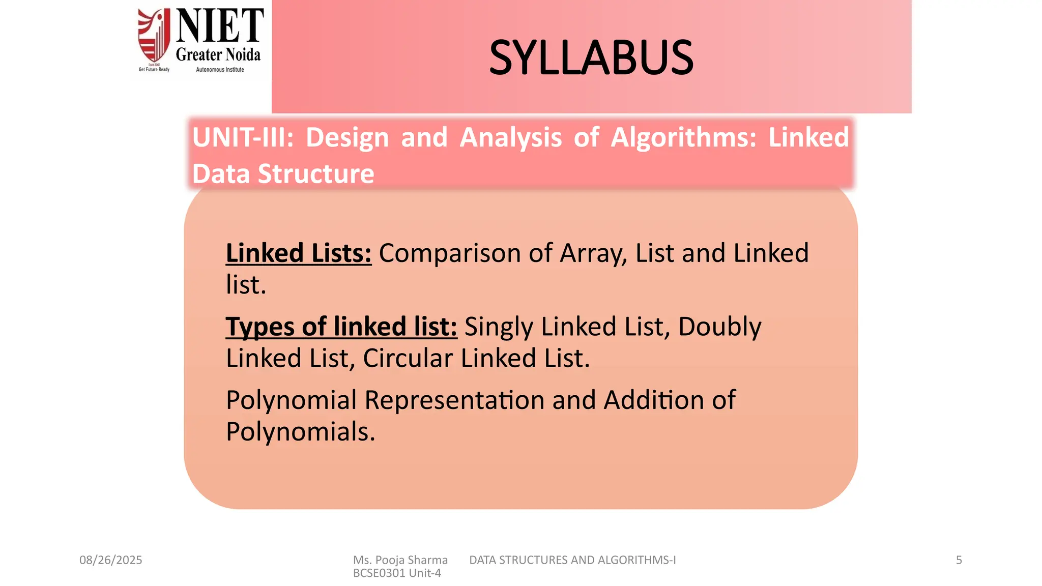 08/26/2025 Ms. Pooja Sharma DATA STRUCTURES AND ALGORITHMS-I
BCSE0301 Unit-4
5
SYLLABUS
Linked Lists: Comparison of Array, List and Linked
list.
Types of linked list: Singly Linked List, Doubly
Linked List, Circular Linked List.
Polynomial Representation and Addition of
Polynomials.
UNIT-III: Design and Analysis of Algorithms: Linked
Data Structure
 