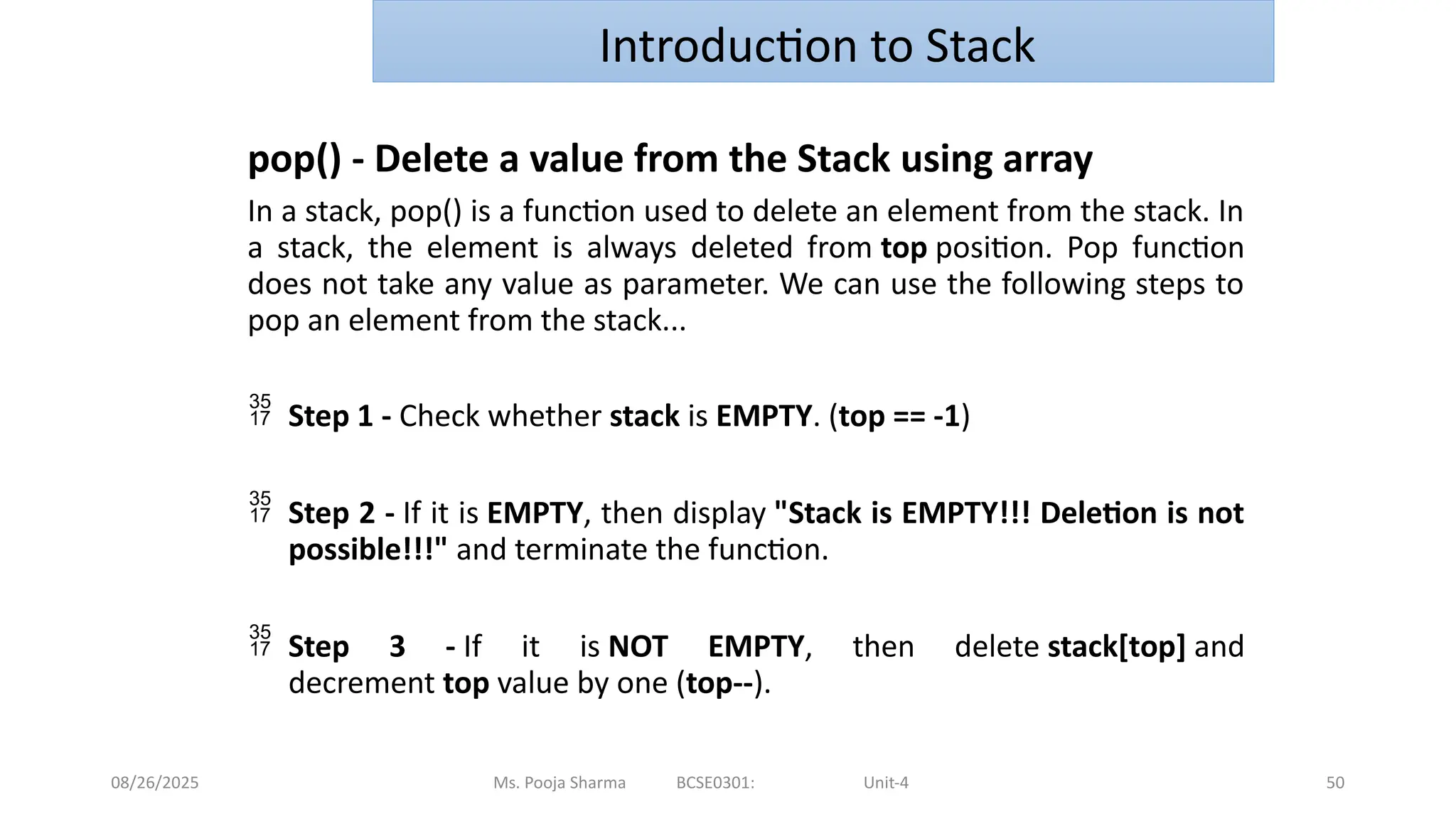 08/26/2025 Ms. Pooja Sharma BCSE0301: Unit-4 50
Introduction to Stack
pop() - Delete a value from the Stack using array
In a stack, pop() is a function used to delete an element from the stack. In
a stack, the element is always deleted from top position. Pop function
does not take any value as parameter. We can use the following steps to
pop an element from the stack...
 Step 1 - Check whether stack is EMPTY. (top == -1)
 Step 2 - If it is EMPTY, then display "Stack is EMPTY!!! Deletion is not
possible!!!" and terminate the function.
 Step 3 - If it is NOT EMPTY, then delete stack[top] and
decrement top value by one (top--).
 